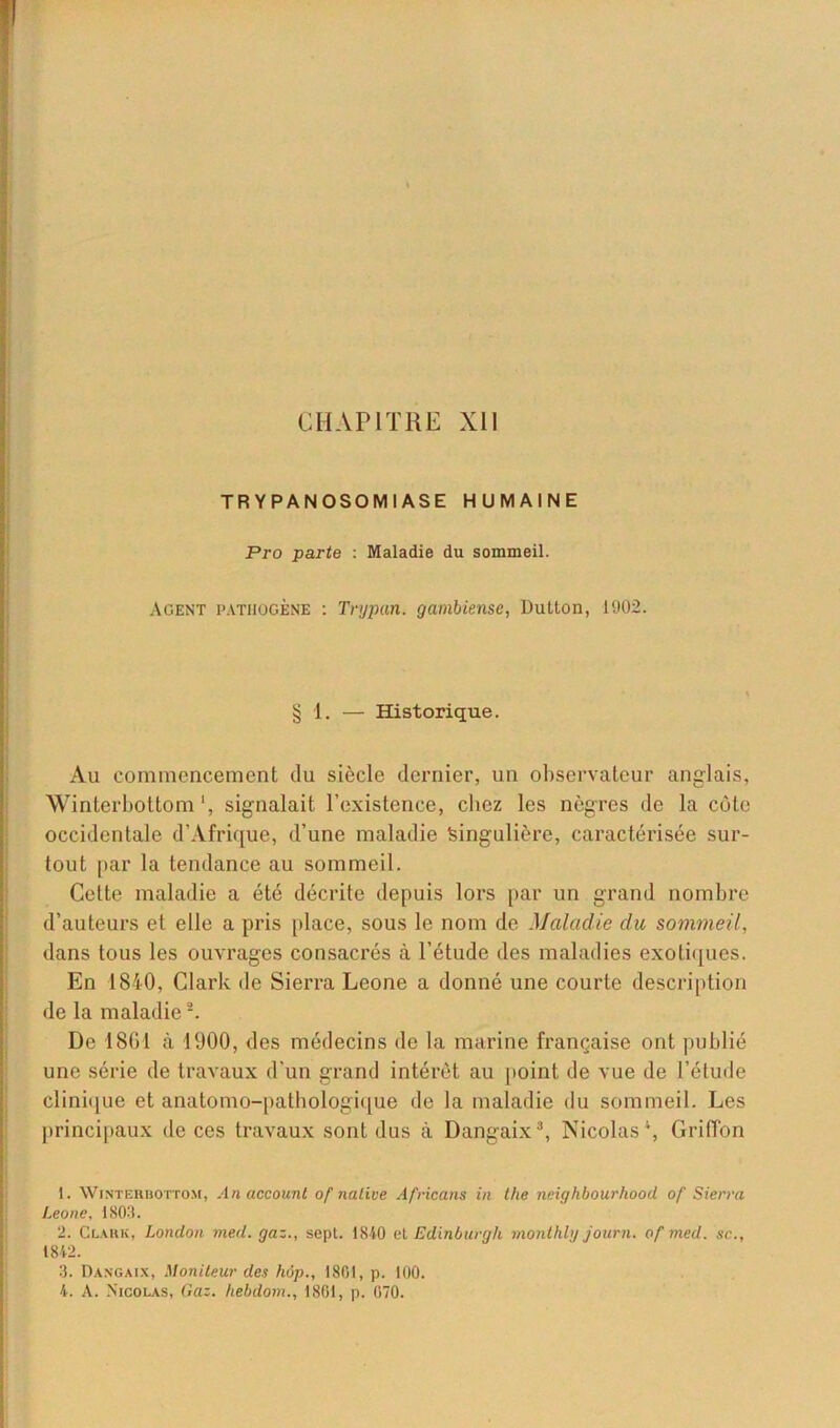 CHAPITRE XII TRYPANOSOMIASE HUMAINE Pro parte : Maladie du sommeil. Agent pathogène : Trypan. gambiense, Dulton, 1902. § 1. — Historique. Au commencement du siècle dernier, un observateur anglais, Winterbottom ‘, signalait l’existence, chez les nègres de la côte occidentale d’Afrique, d’une maladie Singulière, caractérisée sur- tout par la tendance au sommeil. Cette maladie a été décrite depuis lors par un grand nombre d’auteurs et elle a pris place, sous le nom de Maladie du sommeil, dans tous les ouvrages consacrés cà l’étude des maladies exotiques. En 1840, Clark de Sierra Leone a donné une courte description de la maladie1 2. De 1861 à 1000, des médecins de la marine française ont publié une série de travaux d’un grand intérêt au point de vue de l’étude clinique et anatomo-pathologique de la maladie du sommeil. Les principaux de ces travaux sont dus à Dangaix3, Nicolas4, Griffon 1. Winterbottom, An accounl of native Africans in the neighbourhood of Sierra Leone, 1803. 2. Clark, London med. gaz., sept. 1840 et Edinburgh monthly journ. of med. sc., 1842. 3. Dangaix, Moniteur des hop., 1801, p. 100. 4. A. .Nicolas, Gaz. hebdom., 1801, p. 070.