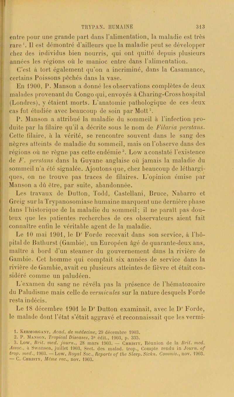entre pour une grande part dans l’alimentation, la maladie est très rare1. Il est démontré d’ailleurs que la maladie peut se développer chez des individus bien nourris, qui ont quitté depuis plusieurs années les régions où le manioc entre dans l'alimentation. C’est à tort également qu’on a incriminé, dans la Casamance, certains Poissons pêchés dans la vase. En 1900, P. Manson a donné les observations complètes de deux malades provenant du Congo qui, envoyés à Charing-Cross hospital (Londres), y étaient morts. L’anatomie pathologique de ces deux cas fut étudiée avec beaucoup de soin par Mott 2. P. Manson a attribué la maladie du sommeil à l’infection pro- duite par la Pilaire qu’il a décrite sous le nom de Filarici perstans. Cette Pilaire, à la vérité, se rencontre souvent dans le sang des nègres atteints de maladie du sommeil, mais on l’observe dans des régions où ne règne pas cette endémie3. Low aconstaté l’existence de F. perstans dans la Guyane anglaise où jamais la maladie du sommeil n’a été signalée. Ajoutons que, chez beaucoup de léthargi- ques, on ne trouve pas traces de filaires. L’opinion émise par Manson a dû être, par suite, abandonnée. Les travaux de Dutton, Todd, Castellani, Bruce, Nabarro et Greig sur la Trypanosomiase humaine marquent une dernière phase dans l’historique de la maladie du sommeil; il ne paraît pas dou- teux que les patientes recherches de ces observateurs aient fait connaître enfin le véritable agent de la maladie. Le 40 mai 1901, le Dr Forde recevait dans son service, à l’hô- pital de Bathurst (Gambie), un Européen âgé de quarante-deux ans, maître à bord d’un steamer du gouvernement dans la rivière de Gambie. Cet homme qui comptait six années de service dans la rivière de Gambie, avait eu plusieurs atteintes de Plèvre et était con- sidéré comme un paludéen. L’examen du sang ne révéla pas la présence de l’hématozoaire du Paludisme mais celle de vermicules sur la nature desquels Forde resta indécis. Le 18 décembre 1901 le Dr Dutton examinait, avec le Dr Forde, le malade dont l’état s’était aggravé et reconnaissait que les vermi- 1. Kermorgant, Acad, de médecine, 29 décembre 1903. 2. P. Manson, Tropical Diseases, 3° édit., 1903, p. 333. 3. Low, Brit. med. journ., 28 mars 1903. — Christy, Réunion de la B rit. med. Assoc., à Swansea, juillet 1903, Seet. des mnlad. trop., Compte rendu in Journ. of trop, med., 1903. — Low, Royal Soc., Reports of the Sleep. Sickn. Commis., nov. 1903. — C. Christy, Même rec., nov. 1903.