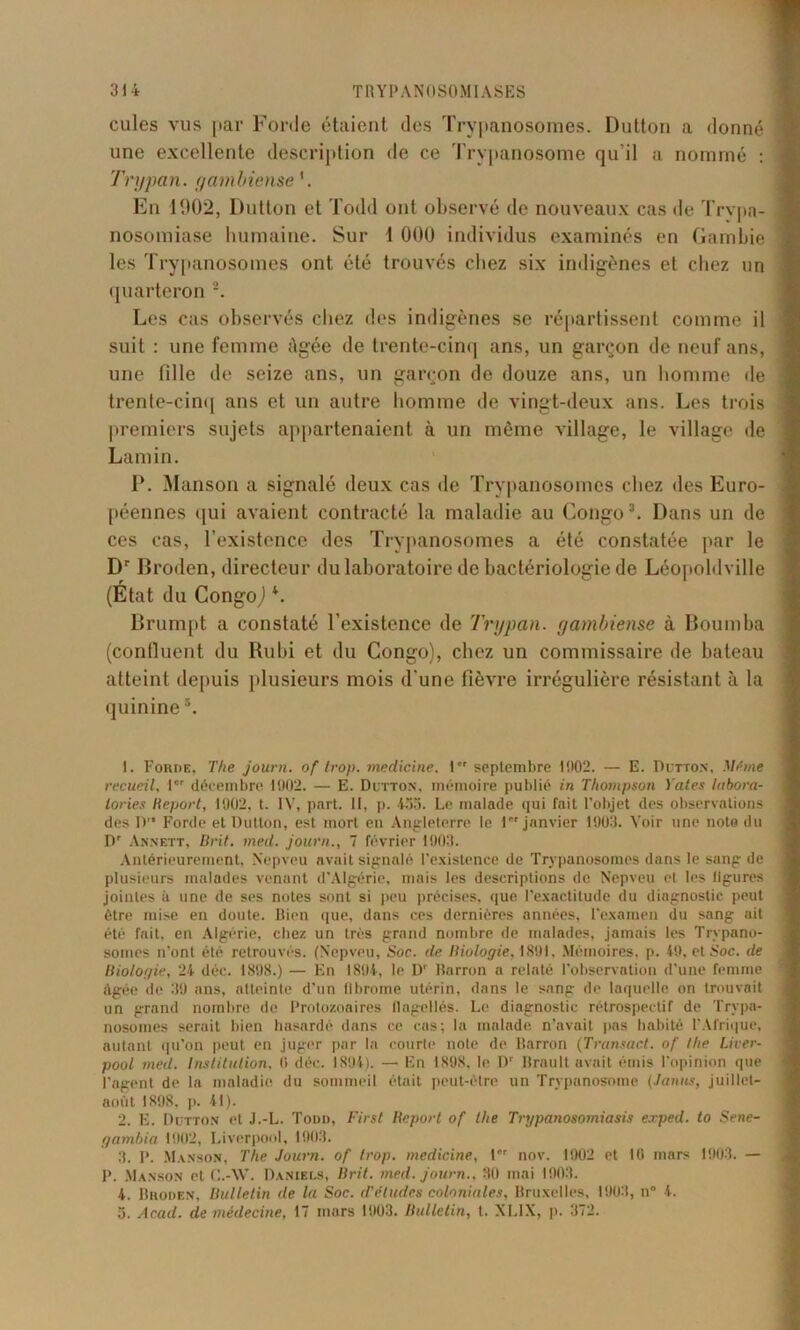 cules vus par Forde étaient des Trypanosomes. Dutton a donné une excellente description de ce Trypanosome qu’il a nommé : Trypan. gambiense 1. En 1902, Dutton et Todd ont observé de nouveaux cas de Trypa- nosomiase humaine. Sur 1 000 individus examinés en Gambie les Trypanosomes ont été trouvés chez six indigènes et chez un quarteron 2. Les cas observés chez des indigènes se répartissent comme il suit : une femme Agée de trente-cinq ans, un garçon de neuf ans, une fille de seize ans, un garçon de douze ans, un homme de trente-cinq ans et un autre homme de vingt-deux ans. Les trois premiers sujets appartenaient à un même village, le village de Lamin. P. Manson a signalé deux cas de Trypanosomes chez des Euro- péennes qui avaient contracté la maladie au Congo3 4. Dans un de ces cas, l’existence des Trypanosomes a été constatée par le Dr Broden, directeur du laboratoire de bactériologie de Léopoldville (État du Congo,1 *. Brumpt a constaté l’existence de Trypan. gambiense à Boumba (confluent du Rubi et du Congo), chez un commissaire de bateau atteint depuis plusieurs mois d’une fièvre irrégulière résistant à la quinine5. 1. Foriie, The journ. of trop, medicine. 1 septembre 1002. — E. Dutton, Même recueil, I décembre 1002. — E. Dutton. mémoire publié in Thompson Yates labora- lories déport, 1902, t. IV, part. Il, p. 455. Le malade qui fait l’objet des observations des D Forde et Dutton, est mort en Angleterre le 1 janvier 1903. Voir une note du Dr Annett, Brit. med. journ., 7 février 1903. Antérieurement, Nepveu avait signalé l’existence de Trypanosomes dans le sang de plusieurs malades venant d’Algérie, mais les descriptions de Nepveu et les ligures jointes à une de ses notes sont si peu précises, que l’exactitude du diagnostic peut être mise en doute. Bien que, dans ces dernières années, l’examen du sang ait été fait, en Algérie, chez un très grand nombre de malades, jamais les Trypano- somes n’ont été retrouvés. (Nepveu, Soc. de Biologie, 1891, Mémoires, p. 49, et Soc. de Biologie, 24 déc. 1898.) — En 1894, le Dr Rarron a relaté l’observation d’une femme âgée de 39 ans, atteinte d'un fibrome utérin, dans le sang de laquelle on trouvait un grand nombre de Protozoaires flagellés. Le diagnostic rétrospectif de Trypa- nosomes serait bien hasardé dans ce cas; la malade n’avait pas habité l’Afrique, autant qu’on peut en juger par la courte note de Marron (Trunsact. of Ihe Liver- pool med. Institution, 0 déc. 1894). — En 1898, le IV Brault avait émis l’opinion que l’agent de la maladie du sommeil était peut-être un Trypanosome (Janus, juillet- août 1898, ]>. 41). 2. E. Dutton et J.-L. Todd, First Beport of the Trypanosomiasis exped. to Sene- gambia 1902, Liverpool, 1903. 3. P. Manson, The Journ. of trop, medicine, l*r nov. 1902 et 10 mars 1903. — p. Manson et C.-W. Daniels, Brit. med. journ., 30 mai 1903. 4. Broden, Bulletin de la Soc. d'êtiules coloniales, Bruxelles, 1903, il” 4.