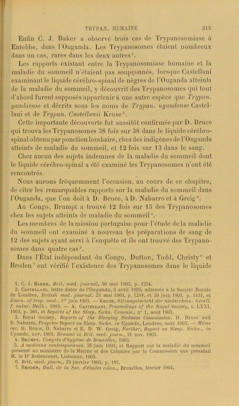Enfin C. J. Baker a observé trois cas de Trypanosomiase à Entebbe, dans l'Ouganda. Les Trypanosomes étaient nombreux dans un cas, rares dans les deux autres1. Les rapports existant entre la Trypanosomiase humaine et la maladie du sommeil n’étaient pas soupçonnés, lorsque Castellani examinant le liquide cérébro-spinal de nègres de l'Ouganda atteints de la maladie du sommeil, y découvrit des Trypanosomes qui tout d’abord furent supposés appartenir à une autre espèce que Trypan. yambiense et décrits sous les noms de Trypan. ugandense Castel- lani et de Trypan. Castellanii Kruse2. Cette importante découverte fut aussitôt confirmée par D. Bruce qui trouva les Trypanosomes 38 fois sur 38 dans le liquide cérébro- spinal obtenu par ponction lombaire, chez des indigènes de l’Ouganda atteints de maladie du sommeil, et 12 fois sur 13 dans le sang. Chez aucun des sujets indemnes de la maladie du sommeil dont le liquide cérébro-spinal a été examiné les Trypanosomes n’ont été rencontrés. Nous aurons fréquemment l’occasion, au cours de ce chapitre, de citer les remarquables rapports sur la maladie du sommeil dans l’Ouganda, que l’on doit à D. Bruce, àD. Nabarroet à Greig3 4 *. Au Congo, Brumpt a trouvé 12 fois sur 15 des Trypanosomes chez les sujets atteints de maladie du sommeil1. Les membres de la mission portugaise pour l’étude delà maladie du sommeil ont examiné à nouveau les préparations de sang de 12 des sujets ayant servi à l’enquête et ils ont trouvé des Trypano- somes dans quatre cas3. Dans l’Etat indépendant du Congo, Dutton, Todd, Christy6 et Broden7ont vérifié l’existence des Trypanosomes dans le liquide 1. C. J. Baker, B rit. med. journal, 30 mai 1003, p. 1234. 2. Castellani, lettre datée de l’Ouganda, 3 avril 1003, adressée à la Société Royale de Londres, British med. journal. 23 mai 1903, p. 1218, et 20 juin 1903, p. 1431, et Journ. oj trop, med., I juin 1903. — Kruse, Silzungsbericht der niederrhein. Gesell. f. natur. lleilk., 1903. — A. Castellani, Proceedinijs of lhe Royal Society, t. LXXI, 1903, p. SOI, et Reports of lhe Sleep. Sickn. Commis., n 1, août 1903. 3. Royal Society, Reports of lhe Sleepiny Sickness Commission. D. Bruce and D. Nabarro, Rroyress Report on Sleep. Sickn. in Uganda, Londres, août 1903. — Meme rec. D. Bruce, i). Nabarro et E. D. \V. Greig, Further, Report on Sleep. Sickn., in Uganda, nov. 1903. Résumé in Bril. med. journ., 21 nov. 1903. 4. Brumpt, Congrès d’hygiène de Bruxelles, 1903. 3. A medicina contemporanea, 28 juin 1903, et Rapport sur la maladie du sommeil présenté au ministère de la Marine et des Colonies par la Commission que présidait M. le l)r Bettencourt, Lisbonne, 1903. 0. Brit. med. journ., 23 janvier 1903, p. 187. 7. Broden, Bull, de la Soc. d’études colon., Bruxelles, février 1904.