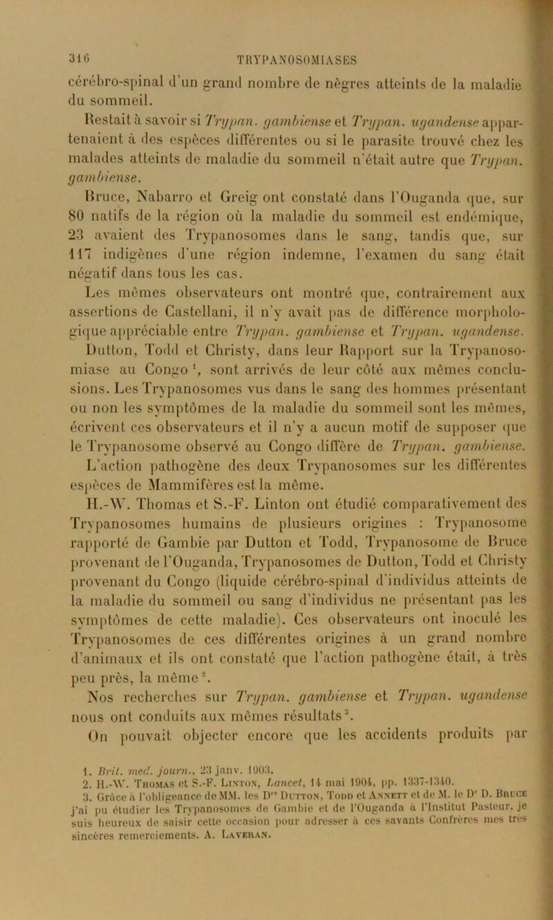 cérébro-spinal d’un grand nombre de nègres atteints de la maladie du sommeil. Restait à savoir si Trypnn. gambiense et Trypan. ugandense appar- tenaient à des espèces différentes ou si le parasite trouvé chez les malades atteints de maladie du sommeil n’était autre que Trypan. gambiense. Bruce, Nabarro et Greig ont constaté dans l’Ouganda que, sur 80 natifs de la région où la maladie du sommeil est endémique, 23 avaient des Trypanosomes dans le sang, tandis que, sur 117 indigènes d’une région indemne, l’examen du sang était négatif dans tous les cas. Les mêmes observateurs ont montré que, contrairement aux assertions de Castellani, il n’y avait pas de différence morpholo- gique appréciable entre Trypan. gambiense et Trypan. ugandense. Dutton, Todd et Christy, dans leur Rapport sur la Trypanoso- miase au Congo ', sont arrivés de leur côté aux mêmes conclu- sions. Les Trypanosomes vus dans le sang des hommes présentant ou non les symptômes de la maladie du sommeil sont les mêmes, écrivent ces observateurs et il n’y a aucun motif de supposer que le Trypanosome observé au Congo diffère de Trypan. gambiense. L’action pathogène des deux Trypanosomes sur les différentes espèces de Mammifères est la même. H. -W. Thomas et S.-F. Linton ont étudié comparativement des Trypanosomes humains de plusieurs origines : Trypanosome rapporté de Gambie par Dutton et Todd, Trypanosome de Bruce provenant de l’Ouganda, Trypanosomes de Dutton, Todd et Christy provenant du Congo (liquide cérébro-spinal d'individus atteints de la maladie du sommeil ou sang d’individus ne présentant pas les symptômes de cette maladie). Ces observateurs ont inoculé les Trypanosomes de ces différentes origines à un grand nombre d’animaux et ils ont constaté que l’action pathogène était, à très peu près, la même*. Nos recherches sur Trypan. gambiense et Trypan. ugandense nous ont conduits aux mêmes résultatsI. 2 3. On pouvait objecter encore que les accidents produits par I. Ilril. med. journ., 23 janv. 1903. 2. l-I.-W. Thomas et S.-F. Linton, Lancet, 14 mai 1904, pp. 1337-1340. 3. Gr&ce à l’obligeance (le MM. les D Dutton, Todd et Annett et de M. le Dr D. Bruce j’ai pu étudier les Trypanosomes de Gambie et de l’Ouganda à l’Institut Pasteur, je suis heureux de saisir cette occasion pour adresser à ces savants Confrères mes très sincères remerciements. A. La ver an.