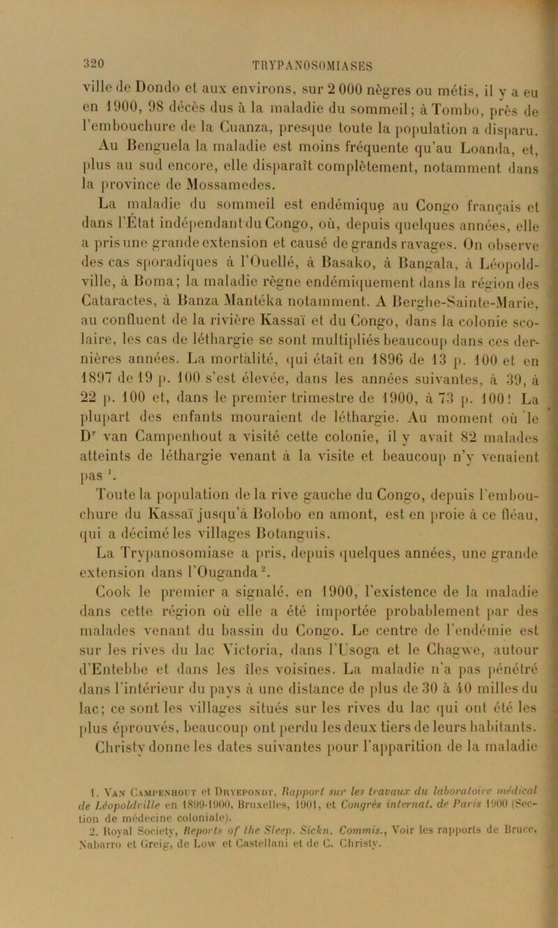 ville de Dondo et aux environs, sur 2 000 nègres ou métis, il y a eu en 1900, 98 décès dus à la maladie du sommeil; à Tombo, près de ^ l’embouchure de la Cuanza, presque toute la population a disparu. Au Benguela la maladie est moins fréquente qu’au Loanda, et, plus au sud encore, elle disparaît complètement, notamment dans la province de Mossamedes. La maladie du sommeil est endémique au Congo français et dans l’Etat indépendant du Congo, où, depuis quelques années, elle ; a pris une grande extension et causé de grands ravages. On observe ] des cas sporadiques à l'Ouellé, à Basako, à Bangala, à Léopold- ; ville, à Borna; la maladie règne endémiquement dans la région des I Cataractes, à Banza Mantéka notamment. A Berghe-Sainte-Marie, ! au confluent de la rivière lvassaï et du Congo, dans la colonie sco- laire, les cas de léthargie se sont multipliés beaucoup dans ces der- \ nières années. La mortalité, qui était en 189G de 13 p. J00 et en ' 1897 de 19 p. 100 s’est élevée, dans les années suivantes, à 39, à 22 p. 100 et, dans le premier trimestre de 1900, à 73 p. 100! La plupart des enfants mouraient de léthargie. Au moment où le Dr van Campenhout a visité cette colonie, il y avait 82 malades ; atteints de léthargie venant à la visite et beaucoup n’y venaient pas *. Toute la population delà rive gauche du Congo, depuis l'embou- chure du Kassaï jusqu’à Bolobo en amont, est en proie à ce fléau, qui a décimé les villages Botanguis. La Trypanosomiase a pris, depuis quelques années, une grande extension dans l’Ouganda1 2. Cook le premier a signalé, en 1900, l’existence de la maladie ■ dans cette région où elle a été importée probablement par des ! malades venant du bassin du Congo. Le centre de l’endémie est sur les rives du lac Victoria, dans lTsoga et le Ghagwe, autour d’Entebbe et dans les îles voisines. La maladie n’a pas pénétré dans l'intérieur du pays à une distance de plus de 30 à 40 milles du lac; ce sont les villages situés sur les rives du lac qui ont été les plus éprouvés, beaucoup ont perdu les deux tiers de leurs habitants. Christy donne les dates suivantes pour l’apparition de la maladie 1. Van Campenhout et Dhyepondt, Rapport sur les travaux du laboratoire médical de Léopoldrille pri 1890-1900, Bruxelles, 1901, et Congrès internat. de Paris 1900 (Sec- tion de médecine coloniale). 2. Royal Society, Reports of the Sleep. Sickn. Commis., Voir les rapports de Bruce, Nabarro et Greig, de Low et Cnstellani et de C. Christy.