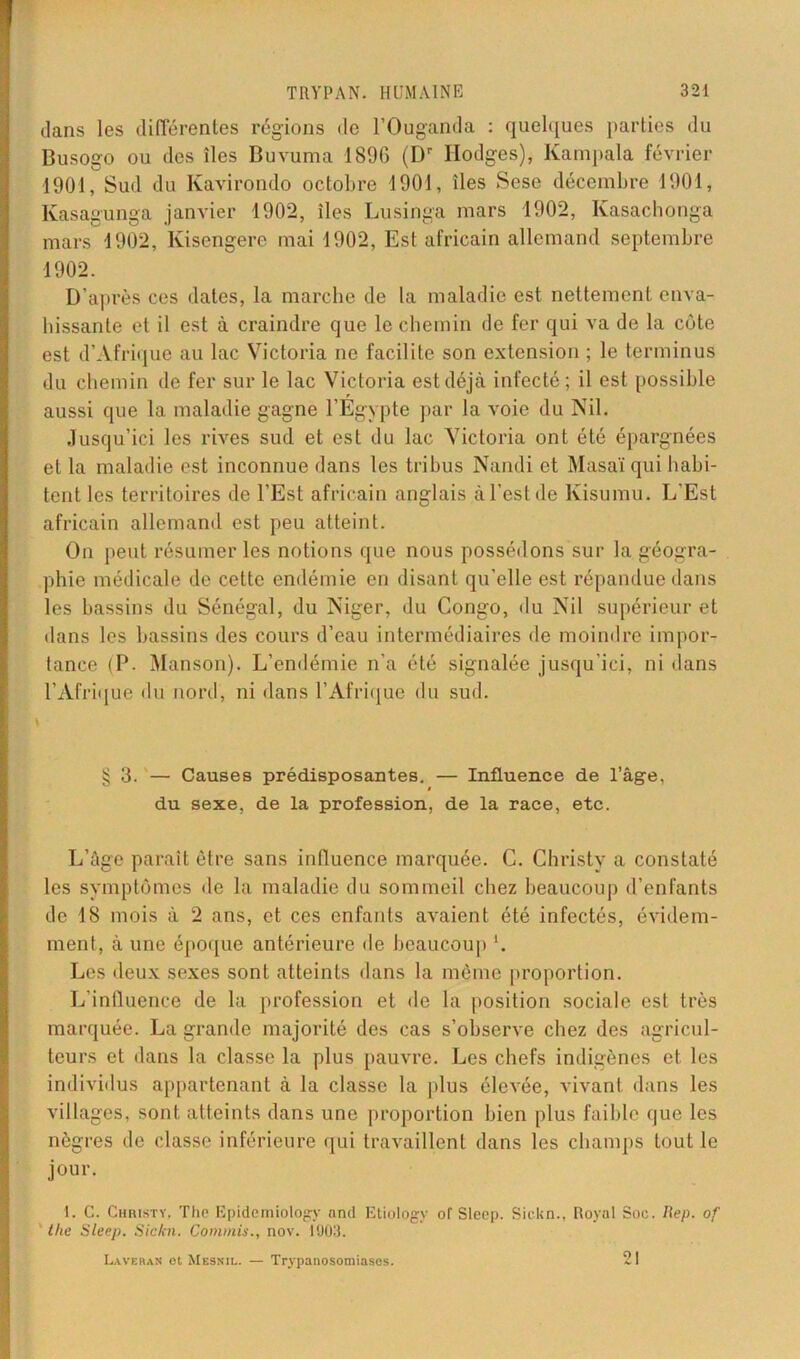 dans les différentes régions de l’Ouganda : quelques parties du Busogo ou des îles Buvuma 189G (Dr Ilodges), Kampala février 1901, Sud du Kavirondo octobre 1901, îles Sese décembre 1901, lvasagunga janvier 1902, îles Lusinga mars 1902, Kasachonga mars 1902, Kisengere mai 1902, Est africain allemand septembre 1902. D’après ces dates, la marche de la maladie est nettement enva- hissante et il est à craindre que le chemin de fer qui va de la côte est d’Afrique au lac Victoria ne facilite son extension ; le terminus du chemin de fer sur le lac Victoria est déjà infecté; il est possible aussi que la maladie gagne l’Egypte par la voie du Nil. Jusqu’ici les rives sud et est du lac Victoria ont été épargnées et la maladie est inconnue dans les tribus Nandi et Masaï qui habi- tent les territoires de l’Est africain anglais à l’est de Kisumu. L’Est africain allemand est peu atteint. On peut résumer les notions que nous possédons sur la géogra- phie médicale de cette endémie en disant qu’elle est répandue dans les bassins du Sénégal, du Niger, du Congo, du Nil supérieur et dans les bassins des cours d’eau intermédiaires de moindre impor- tance (P. Manson). L’endémie n’a été signalée jusqu’ici, ni dans l'Afrique du nord, ni dans l’Afrique du sud. § 3. — Causes prédisposantes. — Influence de Page, du sexe, de la profession, de la race, etc. L’âge paraît être sans influence marquée. C. Christy a constaté les symptômes de la maladie du sommeil chez beaucoup d’enfants de 18 mois à 2 ans, et ces enfants avaient été infectés, évidem- ment, à une époque antérieure de beaucoup *. Les deux sexes sont atteints dans la même proportion. L’influence de la profession et de la position sociale est très marquée. La grande majorité des cas s’observe chez des agricul- teurs et dans la classe la plus pauvre. Les chefs indigènes et les individus appartenant à la classe la plus élevée, vivant dans les villages, sont atteints dans une proportion bien plus faible que les nègres de classe inférieure qui travaillent dans les champs tout le jour. 1. C. Christy, The Epidemiology and Etiology of Sleep. Sickn., Royal Soc. Rep. of the Sleep. Sickn. Commis., nov. 1903. Laveban et Mesnil. — Trypanosomiases. 21