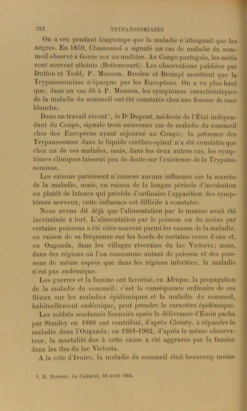 On a cru pendant longtemps <|ue la maladie n’atteignait que les nègres. En 1859, Chassaniol a signalé un cas de maladie du som- meil observé à Gorée sur un mulâtre. Au Congo portugais, les métis sont souvent atteints (Bettencourt). Les observations publiées par Dutton et Todd, P. Manson, Broden et Brumpt montrent que la Trypanosomiase n’épargne pas les Européens. On a vu plus haut que, dans un cas dû à P. Manson, les symptômes caractéristiques de la maladie du sommeil ont été constatés chez une femme de race blanche. Dans un travail récent1, le Dr Dupont, médecin de l’État indépen- dant du Congo, signale trois nouveaux cas de maladie du sommeil chez des Européens ayant séjourné au Congo; la présence des Trypanosomes dans le liquide cérébro-spinal n’a été constatée que chez un de ces malades, mais, dans les deux autres cas, les symp- tômes cliniques laissent peu Oc doute sur l’existence delà Trypano- somiase. Les saisons paraissent n’exercer aucune influence sur la marche de la maladie, mais, en raison de la longue période d’incubation ou plutôt de latence qui précède d’ordinaire l’apparition des symp- tômes nerveux, cette influence est difficile à constater. Nous avons dit déjà que l'alimentation par le manioc avait été incriminée à tort. L’alimentation par le poisson ou du moins par certains poissons a été citée souvent parmi les causes de la maladie, en raison de sa fréquence sur les bords de certains cours d’eau et, en Ouganda, dans les villages riverains du lac Victoria; mais, dans des régions où l’on consomme autant de poisson et des pois- sons de même espèce que dans les régions infectées, la maladie n’est pas endémique. Les guerres et la famine ont favorisé, en Afrique, la propagation de la maladie du sommeil; c’est la conséquence ordinaire de ces fléaux sur les maladies épidémiques et la maladie du sommeil, habituellement endémique, peut prendre le caractère épidémique. Les soldats soudanais licenciés après la délivrance d’Emin pacha par Stanley en 1888 ont contribué, d’après Christy, à répandre la maladie dans l’Ouganda; en 1901-1902, d’après le même observa- teur, la mortalité due à cette cause a été aggravée par la famine dans les îles du lac Victoria. A la côte d’ivoire, la maladie du sommeil était beaucoup moins I. H. Dupont, Le Caducée, IG avril 1904.
