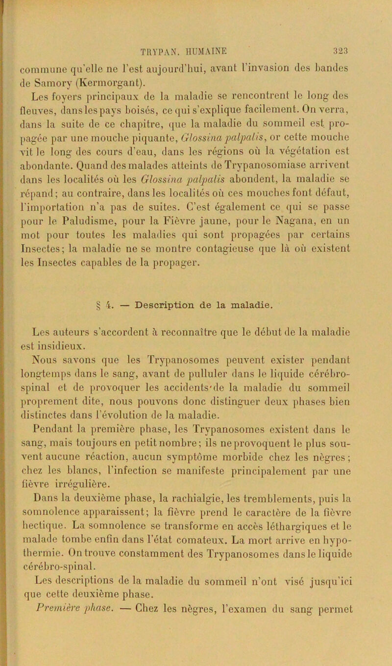 commune qu’elle ne l’est aujourd’hui, avant l’invasion des bandes de Samory (Kermorgant). Les foyers principaux de la maladie se rencontrent le long des fleuves, danslespays boisés, ce qui s’explique facilement. On verra, dans la suite de ce chapitre, que la maladie du sommeil est. pro- pagée par une mouche piquante, Glossina palpalis, or cette mouche vit le long des cours d’eau, dans les régions où la végétation est abondante. Quand des malades atteints de Trypanosomiase arrivent dans les localités où les Glossina palpalis abondent, la maladie se répand; au contraire, dans les localités où ces mouches font défaut, l’importation n’a pas de suites. C’est également ce qui se passe pour le Paludisme, pour la Fièvre jaune, pour le Nagana, en un mot pour toutes les maladies qui sont propagées par certains Insectes; la maladie ne se montre contagieuse que là où existent les Insectes capables de la propager. § 4. — Description de la maladie. Les auteurs s’accordent à reconnaître que le début de la maladie est insidieux. Nous savons que les Trypanosomes peuvent exister pendant longtemps dans le sang, avant de pulluler dans le liquide cérébro- spinal et de provoquer les accidcnts'de la maladie du sommeil proprement dite, nous pouvons donc distinguer deux phases bien distinctes dans révolution de la maladie. Pendant la première phase, les Trypanosomes existent dans le sang, mais toujours en petit nombre; ils ne provoquent le plus sou- vent aucune réaction, aucun symptôme morbide chez les nègres; chez les blancs, l’infection se manifeste principalement par une fièvre irrégulière. Dans la deuxième phase, la rachialgie, les tremblements, puis la somnolence apparaissent; la fièvre prend le caractère de la fièvre hectique. La somnolence se transforme en accès léthargiques et le malade tombe enfin dans l’état comateux. La mort arrive en hypo- thermie. On trouve constamment des Trypanosomes dans le liquide cérébro-spinal. Les descriptions de la maladie du sommeil n’ont visé jusqu’ici que cette deuxième phase. Première phase. — Chez les nègres, l’examen du sang permet
