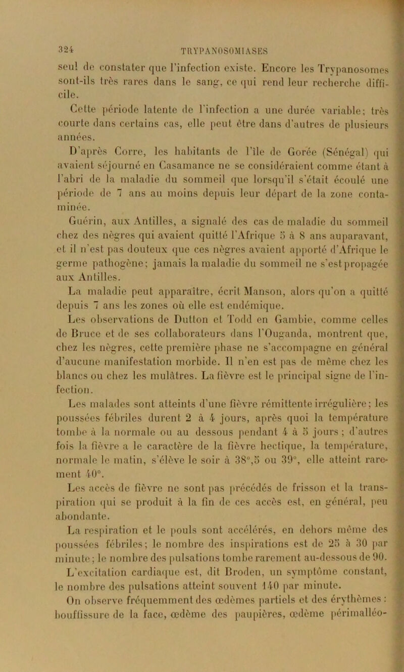 seul de constater que l’infection existe. Encore les Trypanosomes sont-ils très rares dans le sang-, ce qui rend leur recherche diffi- cile. Cette période latente de l'infection a une durée variable; très courte dans certains cas, elle peut être dans d’autres de plusieurs années. D’après Corre, les habitants de l’île de Gorée (Sénégal) qui avaient séjourné en Casamance ne se considéraient comme étant à l’abri de la maladie du sommeil que lorsqu’il s’était écoulé une période de 7 ans au moins depuis leur départ de la zone conta- minée. Guérin, aux Antilles, a signalé des cas de maladie du sommeil chez des nègres qui avaient quitté l’Afrique 5 à 8 ans auparavant, et il n'est pas douteux que ces nègres avaient apporté d’Afrique le germe pathogène; jamais la maladie du sommeil ne s’est propagée aux Antilles. La maladie peut apparaître, écrit Manson, alors qu’on a quitté depuis 7 ans les zones où elle est endémique. Les observations de Dutlon et Todd en Gambie, comme celles de Bruce et de ses collaborateurs dans l’Ouganda, montrent que, chez les nègres, cette première phase ne s’accompagne en général d’aucune manifestation morbide. Il n’en est pas de même chez les blancs ou chez les mulâtres. La fièvre est le principal signe de l’in- fection. Les malades sont atteints d’une fièvre rémittente irrégulière ; les poussées fébriles durent 2 à 4 jours, après quoi la température tombe à la normale ou au dessous pendant 4 à 5 jours ; d’autres fois la fièvre a le caractère de la fièvre hectique, la température, normale le matin, s’élève le soir à 38°,o ou 39°, elle atteint rare- ment 40°. Les accès de fièvre ne sont pas précédés de frisson et la trans- piration qui se produit à la fin de ces accès est, en général, peu abondante. La respiration et le pouls sont accélérés, en dehors même des poussées fébriles; le nombre des inspirations est de 25 à 30 par minute; le nombre des pulsations tombe rarement au-dessous de 90. L’excitation cardiaque est, dit Broden, un symptôme constant, le nombre des pulsations atteint souvent 140 par minute. On observe fréquemment des œdèmes partiels et des érythèmes: bouffissure de la face, œdème des paupières, œdème périmalléo-