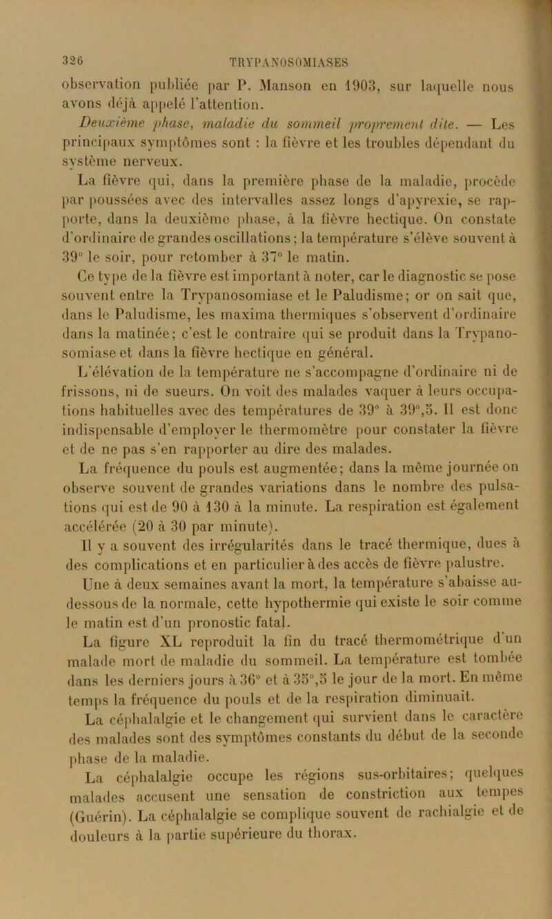 observation publiée par P. Manson en 1903, sur laquelle nous avons déjà appelé l’attention. Deuxième phase, maladie du sommeil proprement dite. — Les principaux symptômes sont : la fièvre et les troubles dépendant du système nerveux. La fièvre qui, dans la première phase de la maladie, procède par poussées avec des intervalles assez longs d’apyrexie, se rap- porte, dans la deuxième phase, à la fièvre hectique. On constate d’ordinaire de grandes oscillations ; la température s’élève souvent à 39° le soir, pour retomber à 3° le matin. Ce type de la fièvre est important à noter, car le diagnostic se pose souvent entre la Trypanosomiase et le Paludisme; or on sait que, dans le Paludisme, les maxima thermiques s’observent d’ordinaire dans la matinée; c’est le contraire qui se produit dans la Trypano- somiase et dans la fièvre hectique en général. L’élévation de la température ne s’accompagne d’ordinaire ni de frissons, ni de sueurs. On voit des malades vaquer à leurs occulta- tions habituelles avec des températures de 39° à 39°,o. 11 est donc indispensable d’employer le thermomètre [tour constater la fièvre et de ne [tas s’en rapporter au dire des malades. La fréquence du pouls est augmentée; dans la même journée on observe souvent de grandes variations dans le nombre des pulsa- tions qui est de 90 à 130 à la minute. La respiration est également accélérée (20 à 30 par minute). Il y a souvent des irrégularités dans le tracé thermique, dues à des complications et en particulier à des accès de fièvre palustre. Une à deux semaines avant la mort, la température s’abaisse au- dessous de la normale, cette hypothermie qui existe le soir comme le matin est d’un pronostic fatal. La figure XL reproduit la fin du tracé thermométrique d un malade mort de maladie du sommeil. La température est tombée dans les derniers jours à 36° et à 35°,5 le jour de la mort. En même temps la fréquence du pouls et de la respiration diminuait. La céphalalgie et le changement qui survient dans le caractère des malades sont des symptômes constants du début de la seconde phase de la maladie. La céphalalgie occupe les régions sus-orbitaires; quelques malades accusent une sensation de constriction aux tempes (Guérin). La céphalalgie se complique souvent de rachialgie et de douleurs à la partie supérieure du thorax.