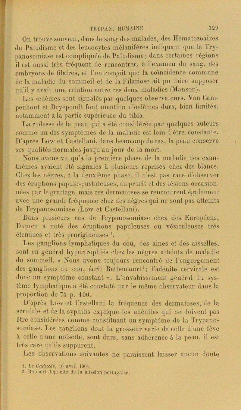 On trouve souvent, dans le sang des malades, des Hématozoaires du Paludisme et des leucocytes mélanifères indiquant que la Try- panosomiase est compliquée de Paludisme; dans certaines régions il est aussi très fréquent de rencontrer, à l’examen du sang, des embryons de filaires, et l’on conçoit que la coïncidence commune de la maladie du sommeil et de la Filariose ait pu faire supposer qu’il v avait une relation entre ces deux maladies (Manson). Les œdèmes sont signalés par quelques observateurs. Van Cam- penhout et Dryepondt font mention d’œdèmes durs, bien limités, notamment à la partie supérieure du tibia. La rudesse de la peau qui a été considérée par quelques auteurs comme un des symptômes de la maladie est loin d’être constante. D’après Low et Castellani, dans beaucoup de cas, la peau conserve ses qualités normales jusqu’au jour de la mort. Nous avons vu qu’à la première phase de la maladie des exan- thèmes avaient été signalés à plusieurs reprises chez des blancs. Chez les nègres, à la deuxième phase', il n’est pas rare d’observer des éruptions papulo-pustuleuses, du prurit et des lésions occasion- nées par le grattage, mais ces dermatoses se rencontrent également avec une grande fréquence chez des nègres qui ne sont pas atteints de Trypanosomiase (Low et Castellani). Dans plusieurs cas de Trypanosomiase chez des Européens, Dupont a noté des éruptions papuleuses ou vésiculeuses très étendues et très prurigineuses *. Les ganglions lymphatiques du cou, des aines et des aisselles, sont en général hypertrophiés chez les nègres atteints de maladie du sommeil. « Nous avons toujours rencontré de l’engorgement des ganglions du cou, écrit Bettencourt2; l’adénite cervicale est donc un symptôme constant ». L’envahissement général du sys- tème lymphatique a été constaté par le même observateur dans la proportion de 74 p. 100. D’après Low et Castellani la fréquence des dermatoses, de la scrofule et de la syphilis explique les adénites qui ne doivent pas être considérées comme constituant un symptôme de la Trypano- somiase. Les ganglions dont la grosseur varie de celle d’une fève à celle d’une noisette, sont durs, sans adhérence à la peau, il est très rare qu'ils suppurent. Les observations suivantes ne paraissent laisser aucun doute 1. Le Caducée, 16 avril 1904. 2. Rapport déjà cité de la mission portugaise.