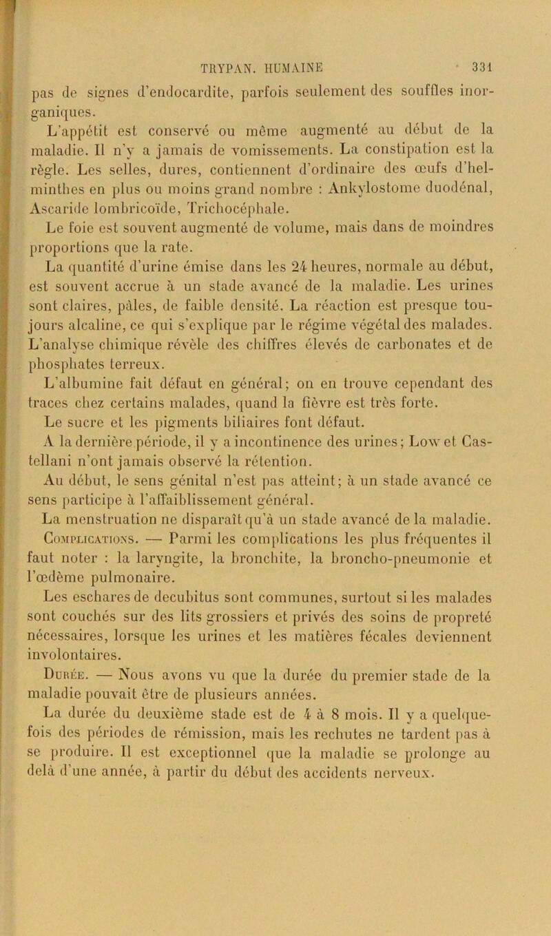 pas de signes d’endocardite, parfois seulement des souffles inor- ganiques. L’appétit est conservé ou même augmenté au début de la maladie. Il n’y a jamais de vomissements. La constipation est la règle. Les selles, dures, contiennent d’ordinaire des œufs d’bel- minthes en plus ou moins grand nombre : Ankylostome duodénal, Ascaride lombrieoïde, Trichocéphale. Le foie est souvent augmenté de volume, mais dans de moindres proportions que la rate. La quantité d’urine émise dans les 24 heures, normale au début, est souvent accrue à un stade avancé de la maladie. Les urines sont claires, pâles, de faible densité. La réaction est presque tou- jours alcaline, ce qui s’explique par le régime végétal des malades. L’analyse chimique révèle des chiffres élevés de carbonates et de phosphates terreux. L’albumine fait défaut en général; on en trouve cependant des traces chez certains malades, quand la fièvre est très forte. Le sucre et les pigments biliaires font défaut. A la dernière période, il y a incontinence des urines ; Low et Cas- tellani n’ont jamais observé la rétention. Au début, le sens génital n’est pas atteint; à un stade avancé ce sens participe à l’affaiblissement général. La menstruation ne disparaît qu’à un stade avancé de la maladie. Complications. — Parmi les complications les plus fréquentes il faut noter : la laryngite, la bronchite, la broncho-pneumonie et l’œdème pulmonaire. Les eschares de decubitus sont communes, surtout si les malades sont couchés sur des lits grossiers et privés des soins de propreté nécessaires, lorsque les urines et les matières fécales deviennent involontaires. Durée. — Nous avons vu que la durée du premier stade de la maladie pouvait être de plusieurs années. La durée du deuxième stade est de 4 à 8 mois. Il y a quelque- fois des périodes de rémission, mais les rechutes ne tardent pas à se produire. 11 est exceptionnel que la maladie se prolonge au delà d’une année, à partir du début des accidents nerveux.