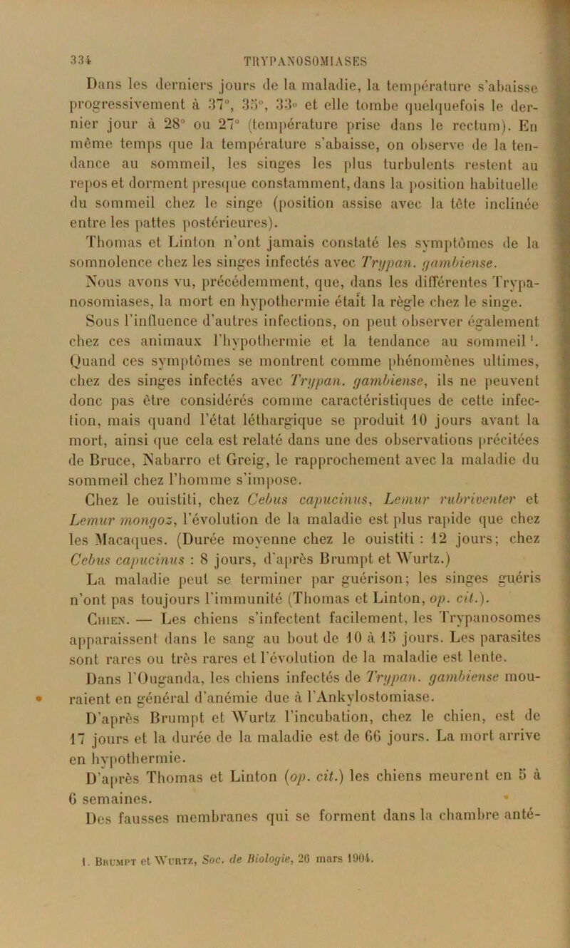 Dans les derniers jours de la maladie, la température s'abaisse progressivement à 37°, 33ü, 33» et elle tombe quelquefois le der- nier jour à 28° ou 27° (température prise dans le rectum). En même temps que la température s’abaisse, on observe de la ten- dance au sommeil, les singes les plus turbulents restent au repos et dorment presque constamment, dans la position habituelle du sommeil chez le singe (position assise avec la tète inclinée entre les pattes postérieures). Thomas et Linton n’ont jamais constaté les symptômes île la somnolence chez les singes infectés avec Trypan. gambiense. Nous avons vu, précédemment, que, dans les différentes Trypa- nosomiases, la mort en hypothermie était la règle chez le singe. Sous l’influence d’autres infections, on peut observer également chez ces animaux l’hypothermie et la tendance au sommeil '. Quand ces symptômes se montrent comme phénomènes ultimes, chez des singes infectés avec Trypan. gambiense, ils ne peuvent donc pas être considérés comme caractéristiques de cette infec- tion, mais quand l’état léthargique se produit 10 jours avant la mort, ainsi que cela est relaté dans une des observations précitées de Bruce, Nabarro et Greig, le rapprochement avec la maladie du sommeil chez l’homme s’impose. Chez le ouistiti, chez Cebus capucinus, Lemur rubriventer et Lemur mongoz, l’évolution de la maladie est plus rapide que chez les Macaques. (Durée moyenne chez le ouistiti : 12 jours; chez Cebus capucinus : 8 jours, d’après Brumpt et Wurtz.) La maladie peut se terminer par guérison; les singes guéris n’ont pas toujours l’immunité (Thomas et Linton, op. cit.). Chien. — Les chiens s’infectent facilement, les Trypanosomes apparaissent dans le sang au bout de 10 à 15 jours. Les parasites sont rares ou très rares et l’évolution de la maladie est lente. Dans l’Ouganda, les chiens infectés de Trypan. gambiense mou- raient en général d’anémie due à l’Ankylostomiase. D’après Brumpt et Wurtz l’incubation, chez le chien, est de 17 jours et la durée de la maladie est de 6G jours. La mort arrive en hypothermie. D’après Thomas et Linton (op. cit.) les chiens meurent en 5 à G semaines. Des fausses membranes qui se forment dans la chambre anté- 1. Bhumpt et Wühtz, Soc. de Iliolorjie, 20 mars 1904.