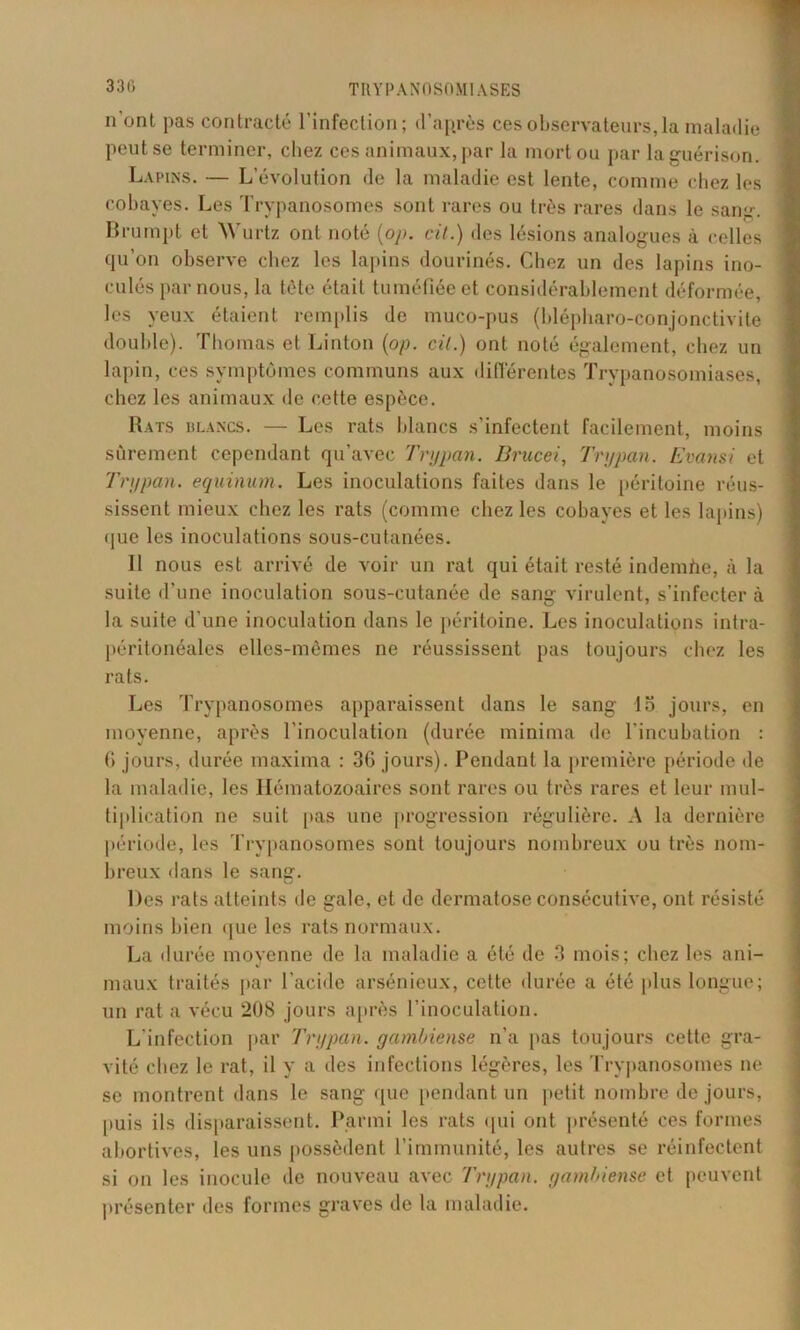 33(» n’ont pas contracté l’infection; d’après ces observateurs,la maladie peut se terminer, chez ces animaux,par la mort ou par la guérison. Lapins. — L’évolution de la maladie est lente, comme chez les cobayes. Les Trypanosomes sont rares ou très rares dans le sang. Brumpt et Wurtz ont noté (op. cil.) des lésions analogues à celles qu’on observe chez les lapins dourinés. Chez un des lapins ino- culés par nous, la tète était tuméfiée et considérablement déformée, les yeux étaient remplis de muco-pus (blépharo-conjonctivite double). Thomas et Linton (op. cil.) ont noté également, chez un lapin, ces symptômes communs aux différentes Trypanosomiases, chez les animaux de cette espèce. Rats blancs. — Les rats blancs s’infectent facilement, moins sûrement cependant qu’avec Trypan. Brucei, Trypan. Evansi et Tnypan. equinum. Les inoculations faites dans le péritoine réus- sissent mieux chez les rats (comme chez les cobayes et les lapins) que les inoculations sous-cutanées. Il nous est arrivé de voir un rat qui était resté indemhe, à la suite d’une inoculation sous-cutanée de sang virulent, s’infecter à la suite d'une inoculation dans le péritoine. Les inoculations intra- péritonéales elles-mêmes ne réussissent pas toujours chez les rats. Les Trypanosomes apparaissent dans le sang lo jours, en moyenne, après l'inoculation (durée minima de l’incubation : fi jours, durée maxima : 3G jours). Pendant la première période de la maladie, les Hématozoaires sont rares ou très rares et leur mul- tiplication ne suit pas une progression régulière. A la dernière période, les Trypanosomes sont toujours nombreux ou très nom- breux dans le sang. Des rats atteints de gale, et de dermatose consécutive, ont résisté moins bien ([ue les rats normaux. La durée moyenne de la maladie a été de 3 mois; chez les ani- maux traités par l’acide arsénieux, cette durée a été plus longue; un rat a vécu 208 jours après l’inoculation. L’infection par Trypan. yambiense n’a pas toujours cette gra- vité chez le rat, il y a des infections légères, les Trypanosomes ne se montrent dans le sang que pendant un petit nombre de jours, puis ils disparaissent. Parmi les rats qui ont présenté ces formes abortives, les uns possèdent l’immunité, les autres se réinfectent si on les inocule de nouveau avec Trypan. yambiense et peuvent présenter des formes graves de la maladie.