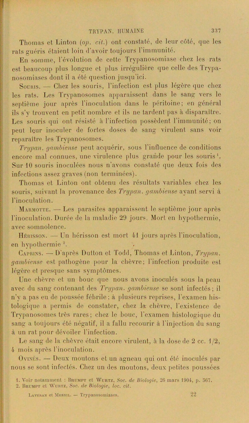 Thomas et Linton (op. cil.) ont constaté, de leur côté, que les rats guéris étaient loin d’avoir toujours l’immunité. En somme, l’évolution de cette Trypanosomiase chez les rats est beaucoup plus longue et plus irrégulière que celle des Trypa- nosomiases dont il a été question jusqu’ici. Souris. — Chez les souris, l’infection est plus légère que chez les rats. Les Trypanosomes apparaissent dans le sang vers le septième jour après l’inoculation dans le péritoine; en général ils s’v trouvent en petit nombre et ils ne tardent pas à disparaître. Les souris qui ont résisté à l’infection possèdent l’immunité; on peut leur inoculer de fortes doses de sang virulent sans voir reparaître les Trypanosomes. Trypan. gnmbiense peut acquérir, sous l’influence de conditions encore mal connues, une virulence plus grande pour les souris1. Sur 10 souris inoculées nous n’avons constaté que deux fois des infections assez graves (non terminées). Thomas et Linton ont obtenu des résultats variables chez les souris, suivant la provenance des Trypan. yambiense ayant servi à l’inoculation. Marmotte. — Les parasites apparaissent le septième jour après l’inoculation. Durée de la maladie 29 jours. Mort en hypothermie, avec somnolence. Hérisson. — Un hérisson est mort 41 jours après l’inoculation, en hypothermie 2. Caprins. — D’après Dutton et Todd, Thomas et Linton, Trypan. yambiense est pathogène pour la chèvre; l’infection produite est légère et presque sans symptômes. Une chèvre et un houe que nous avons inoculés sous la peau avec du sang contenant des 'Trypan. yambiense se sont infectés; il n’y a pas eu de poussée fébrile; à plusieurs reprises, l’examen his- tologique a permis de constater, chez la chèvre, l’existence de Trypanosomes très rares; chez le bouc, l’examen histologique du sang a toujours été négatif, il a fallu recourir à l’injection du sang à un rat pour dévoiler l’infection. Le sang de la chèvre était encore virulent, à la dose de 2 cc. 1/2, 4 mois après l’inoculation. Ovines. — Deux moulons et un agneau qui ont été inoculés par nous se sont infectés. Chez un des moutons, deux petites poussées 1. Voir notamment : Iîkumpt et Wuiitz, Soc. de Biologie, 20 mars 1904, p. 307. 2. Brumpt et Wurtz, Soc. de Biologie, loc. cit. La.verlan et Mesnil. — Trypanosomiases. 22