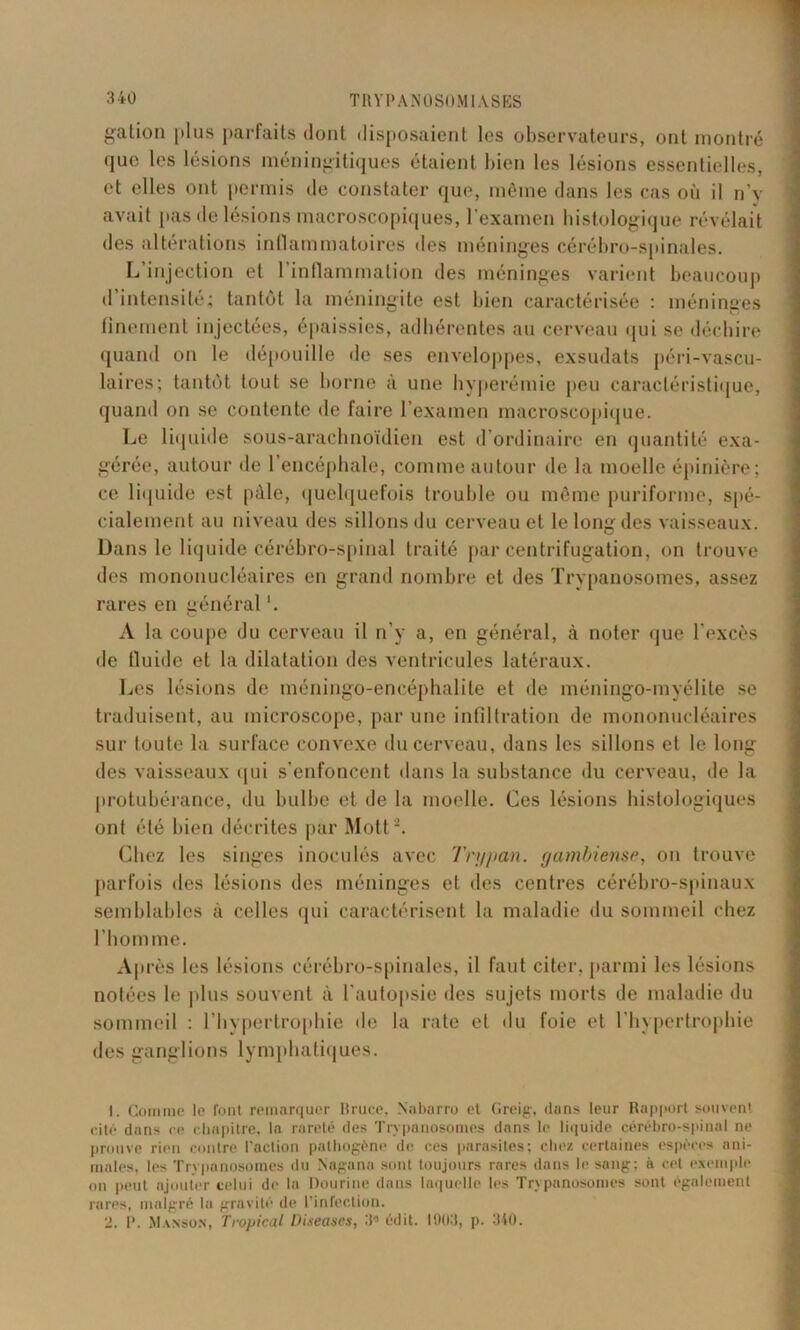 galion plus parfaits dont disposaient les observateurs, ont montré que les lésions méningitiques étaient bien les lésions essentielles, et elles ont permis de constater que, même dans les cas où il n’y avait pas de lésions macroscopiques, l’examen histologique révélait des altérations inflammatoires des méninges cérébro-spinales. L’injection et l’inflammation des méninges varient beaucoup d’intensité; tantôt la méningite est bien caractérisée : méninges finement injectées, épaissies, adhérentes au cerveau qui se déchire quand on le dépouille de ses enveloppes, exsudais péri-vascu- laires; tantôt tout se borne à une hyperémie peu caractéristique, quand on se contente de faire l’examen macroscopique. Le liquide sous-arachnoïdien est d’ordinaire en quantité exa- gérée, autour de l’encéphale, comme autour de la moelle épinière; ce liquide est pâle, quelquefois trouble ou même puriforme, spé- cialement au niveau des sillons du cerveau et le long des vaisseaux. Dans le liquide cérébro-spinal traité par centrifugation, on trouve des mononucléaires en grand nombre et des Trypanosomes, assez rares en général '. A la coupe du cerveau il n’y a, en général, à noter que l’excès de fluide et la dilatation des ventricules latéraux. Les lésions de méningo-encéphalile et de méningo-myélite se traduisent, au microscope, par une infiltration de mononucléaires sur toute la surface convexe du cerveau, dans les sillons et le long des vaisseaux qui s’enfoncent dans la substance du cerveau, de la protubérance, du bulbe et de la moelle. Ces lésions histologiques ont été bien décrites par Motta. Chez les singes inoculés avec Tri/pan. gambiense, on trouve parfois îles lésions des méninges et des centres cérébro-spinaux semblables à celles qui caractérisent la maladie du sommeil chez l’homme. Après les lésions cérébro-spinales, il faut citer, parmi les lésions notées le plus souvent à l’autopsie des sujets morts de maladie du sommeil : l’hypertrophie de la rate et du foie et l’hypertrophie des ganglions lymphatiques. 1. Comme le font remarquer Bruce, Xabarro et Greig, dons leur Rapport souvent cité dans ce chapitre, la rareté des Trypanosomes dans le liquide cérébro-spinal ne prouve rien contre l'action pathogène de ces parasites; chez certaines espèces ani- males, les Trypanosomes du Nagana sont toujours rares dans le sang; à cet exemple on peut ajouter celui de la Dourine dans laquelle les Trypanosomes sont également rares, malgré lu gravité de l’infection. 2. R. Manson, Tropical Diseuses, 3° édit. 1903, p. 340.