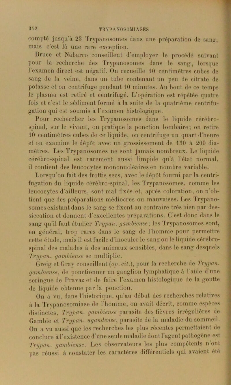 compté jusqu’à 23 Trypanosomes dans une préparation de sang-, mais c’est là une rare exception. Bruce et Nabarro conseillent d’employer le procédé suivant pour la recherche des Trypanosomes dans le sang, lorsque l’examen direct est négatif. On recueille 10 centimètres cubes de sang de la veine, dans un tube contenant un peu de citrate de potasse et on centrifuge pendant 10 minutes. Au bout de ce temps le plasma est retiré et centrifugé. L’opération est répétée quatre fois et c’est le sédiment formé à la suite de la quatrième centrifu- gation qui est soumis à l'examen histologique. Pour rechercher les Trypanosomes dans le liquide cérébro- spinal, sur le vivant, on pratique la ponction lombaire; on retire 10 centimètres cubes de ce liquide, on centrifuge un quart d’heure et on examine le dépôt avec un grossissement de lot) à 200 dia- mètres. Les Trypanosomes ne sont jamais nombreux. Le liquide cérébro-spinal est rarement aussi limpide qu’à l’état normal. 11 contient des leucocytes mononucléaires en nombre variable. Lorsqu’on fait des frottis secs, avec le dépôt fourni par la centri- fugation du liquide cérébro-spinal, les Trypanosomes, comme les leucocytes d’ailleurs, sont mal fixés et, après coloration, on n’ob- tient que «les préparations médiocres ou mauvaises. Les Trypano- somes existant dans le sang se fixent au contraire très bien par des- siccation et donnent d’excellentes préparations. C’est donc dans le sang qu’il faut étudier Trypan. gambiense; les Trypanosomes sont, en général, trop rares dans le sang de l’homme pour permettre cette étude, mais il est facile d’inoculer le sang ou le liquide cérébro- spinal des malades à des animaux sensibles, dans le sang desquels Trypan. gambiense se multiplie. Greig et Gray conseillent (op. cit.), pour la recherche de Trypan. gambiense, de ponctionner un ganglion lymphatique à l'aide d’une seringue de Pravaz et «le faire l’examen histologique «le la goutte de liquide obtenue par la ponction. On a vu, dans l’historique, qu’au début des recherches relatives à la Trypanosomiase de l’homme, on avait décrit, comme espèces distinctes, Trypan. gambiense parasite des fièvres irrégulières de Gambie et Trypan. ugandense, parasite de la maladie «lu sommeil. On a vu aussi que les recherches les [dus récentes permettaient de conclure àl’existence d’une seule maladie dont l’agent pathogène est Trypan. gambiense. Les observateurs les plus compétents n’ont pas réussi à constater les caractères différentiels qui avaient été