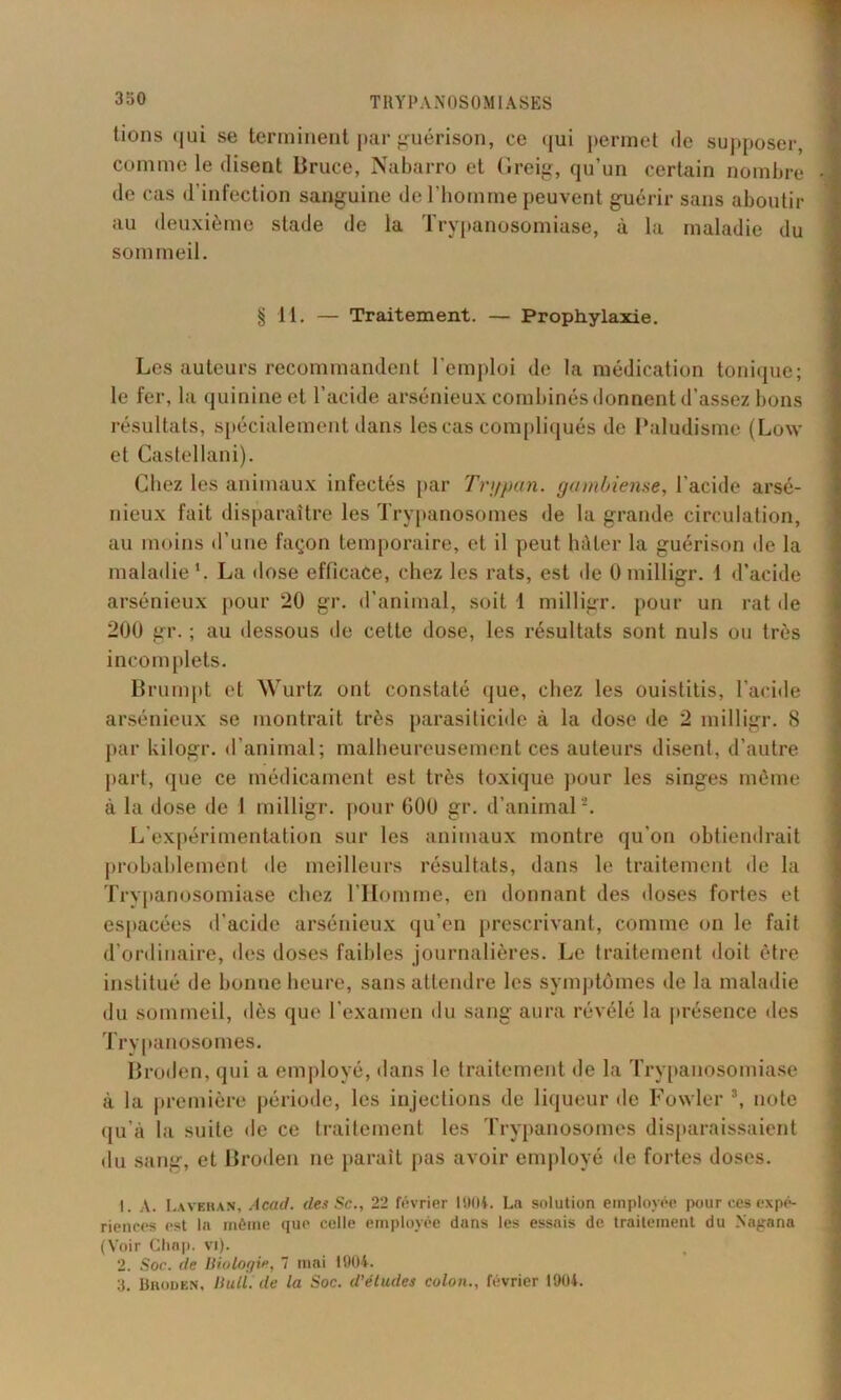 tions <|ui se terminent par guérison, ce qui permet «le supposer, comme le disent Bruce, Nabarro et Greig, qu’un certain nombre de cas d’infection sanguine de l’homme peuvent guérir sans aboutir au deuxième stade de la Trypanosomiase, à la maladie du sommeil. § Tl. — Traitement. — Prophylaxie. Les auteurs recommandent l’emploi de la médication tonique; le fer, la quinine et l’acide arsénieux combinés donnent d’assez bons résultats, spécialement dans les cas compliqués de Paludisme (Low et Castellani). Chez les animaux infectés par Trypan. garnbiense, l acide arsé- nieux fait disparaître les Trypanosomes de la grande circulation, au moins d’une façon temporaire, et il peut hâter la guérison de la maladie1. La dose efficace, chez les rats, est de 0 milligr. 1 d’acide arsénieux pour 20 gr. d’animal, soit 1 milligr. pour un rat de 200 gr. ; au dessous de cette dose, les résultats sont nuis ou très incomplets. Brumpt et Wurtz ont constaté que, chez les ouistitis, l’acide arsénieux se montrait très parasiticide à la dose de 2 milligr. 8 par kilogr. d’animal; malheureusement ces auteurs disent, d’autre part, que ce médicament est très toxique pour les singes même à la dose de I milligr. pour 600 gr. d’animal2. L’expérimentation sur les animaux montre qu’on obtiendrait probablement de meilleurs résultats, dans le traitement de la Trypanosomiase chez l’Homme, en donnant des doses fortes et espacées d’acide arsénieux qu’en prescrivant, comme on le fait d’ordinaire, des doses faibles journalières. Le traitement doit être institué de bonne heure, sans attendre les symptômes de la maladie du sommeil, dès que l’examen du sang aura révélé la présence des Trypanosomes. Broden, qui a employé, dans le traitement de la Trypanosomiase à la première période, les injections de liqueur de Fowler 3, note qu’à la suite de ce traitement les Trypanosomes disparaissaient du sang, et Broden ne parait pas avoir employé de fortes doses. 1. A. Laveras, Acad, des Sc., 22 février 11(04. La solution employée pour ces expé- riences est la inétne que celle employée dans les essais de traitement du Nagana (Voir Clinp. vi). 2. Soc. de Biologie, 7 mai 11)04. 3. Broden, Bull, de la Soc. d’études colon., février 1904.