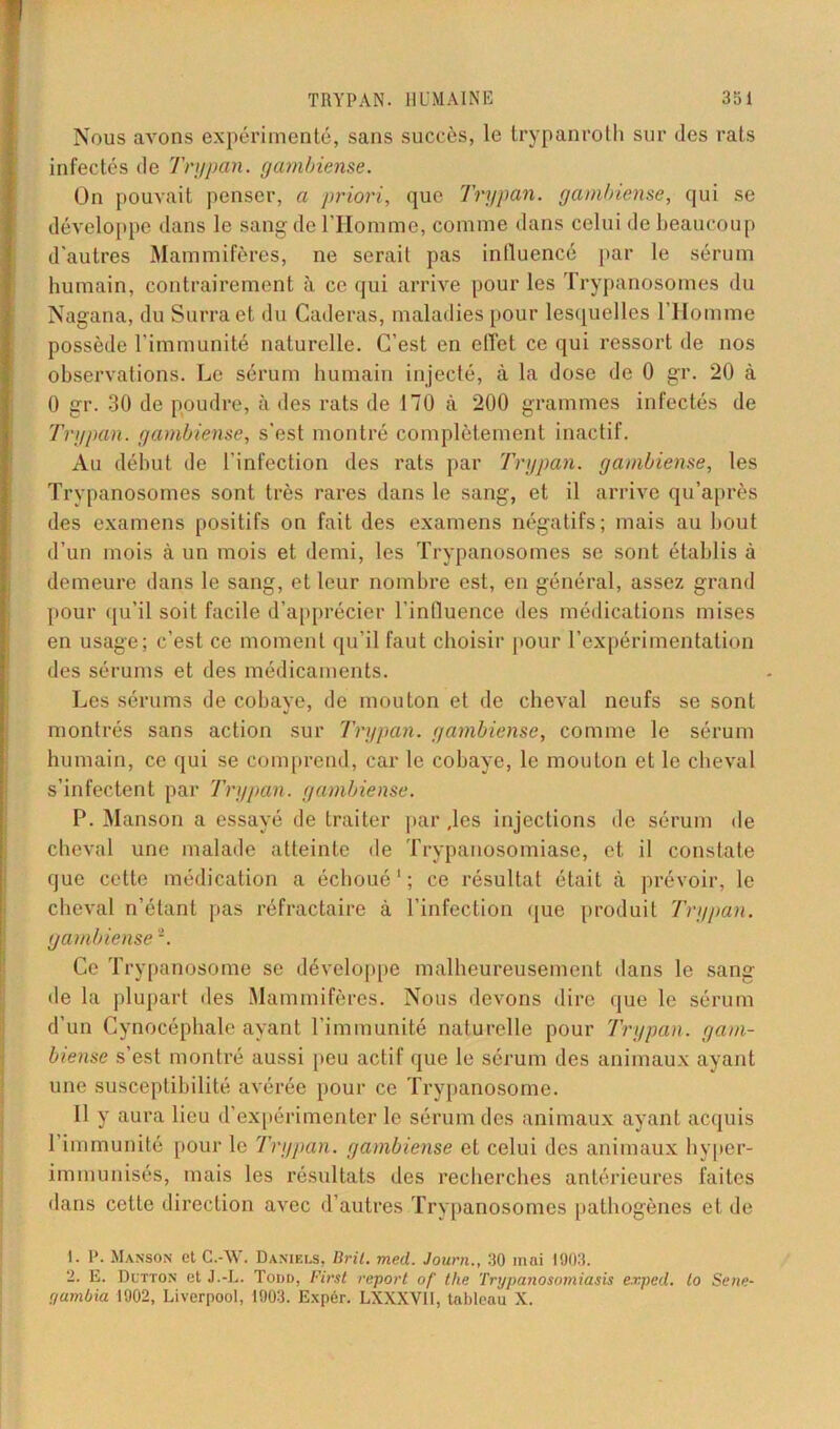 Nous avons expérimenté, sans succès, le trypanroth sur des rats infectés de Trypan. gambiense. On pouvait penser, a priori, que Trypan. gambiense, qui se développe dans le sang de l’Homme, comme dans celui de beaucoup d'autres Mammifères, ne serait pas influencé par le sérum humain, contrairement à ce qui arrive pour les Trypanosomes du Nagana, du Surraet du Caderas, maladies pour lesquelles l’Homme possède l'immunité naturelle. C’est en effet ce qui ressort de nos observations. Le sérum humain injecté, à la dose de 0 gr. 20 à 0 gr. 30 de poudre, à des rats de 170 à 200 grammes infectés de Trypan. gambiense, s'est montré complètement inactif. Au début de l'infection des rats par Trypan. gambiense, les Trypanosomes sont très rares dans le sang, et il arrive qu’après des examens positifs on fait des examens négatifs; mais au bout d’un mois à un mois et demi, les Trypanosomes se sont établis à demeure dans le sang, et leur nombre est, en général, assez grand pour qu’il soit facile d’apprécier l'influence des médications mises en usage; c’est ce moment qu’il faut choisir pour l’expérimentation des sérums et des médicaments. Les sérums de cobaye, de mouton et de cheval neufs se sont montrés sans action sur Trypan. gambiense, comme le sérum humain, ce qui se comprend, car le cobaye, le mouton et le cheval s’infectent par Trypan. gambiense. P. Manson a essayé de traiter parles injections de sérum de cheval une malade atteinte de Trypanosomiase, et il constate que cette médication a échoué1 ; ce résultat était à prévoir, le cheval n’étant pas réfractaire à l’infection que produit Trypan. gambiense2. Ce Trypanosome se développe malheureusement dans le sang île la plupart des Mammifères. Nous devons dire que le sérum d’un Cynocéphale ayant l’immunité naturelle pour Trypan. gam- biense s’est montré aussi peu actif que le sérum des animaux ayant une susceptibilité avérée pour ce Trypanosome. 11 y aura lieu d’expérimenter le sérum des animaux ayant acquis 1 immunité pour le 'Trypan. gambiense et celui des animaux hyper- immunisés, mais les résultats des recherches antérieures faites dans cette direction avec d’autres Trypanosomes pathogènes et de 1. P. Manson et C.-W. Daniels, lirit. med. Journ., 30 mai 1003. 2. E. Dutton et J.-L. Todd, First report of the Trypanosomiasis ex.ped. lo Sene- r/ambia 1902, Liverpool, 1903. Expér. LXXXVli, tableau X.