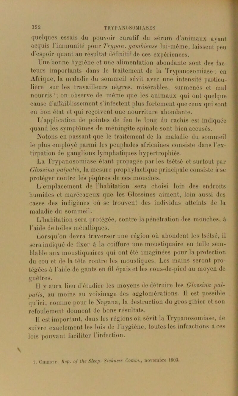 quelques essais du pouvoir curatif du sérum d’animaux ayant acquis l’immunité pour Tnjpan. gambiense lui-même, laissent peu d’espoir quant au résultat définitif de ces expériences. Une bonne hygiène et une alimentation abondante sont des fac- teurs importants dans le traitement de la Trypanosomiase; en Afrique, la maladie du sommeil sévit avec une intensité particu- lière sur les travailleurs nègres, misérables, surmenés et mal nourris1; on observe de même que les animaux qui ont quelque cause d’affaiblissement s’infectent plus fortement queceux qui sont en bon état et qui reçoivent une nourriture abondante. L’application de pointes de feu le long du rachis est indiquée quand les symptômes de méningite spinale sont bien accusés. Notons en passant que le traitement de la maladie du sommeil le plus employé parmi les peuplades africaines consiste dans l’ex- tirpation de ganglions lymphatiques hypertrophiés. La Trypanosomiase étant propagée parles tsétsé et surtout par Glossina palpalis, la mesure prophylactique principale consiste à se protéger contre les piqûres de ces mouches. L’emplacement de l’habitation sera choisi loin des endroits humides et marécageux que les Glossines aiment, loin aussi des cases des indigènes où se trouvent des individus atteints de la maladie du sommeil. L’habitation sera protégée, contre la pénétration des mouches, à l’aide de toiles métalliques. lorsqu’on devra traverser une région où abondent les tsétsé, il sera indiqué de fixer à la coiffure une moustiquaire en tulle sem- blable aux moustiquaires qui ont été imaginées pour la protection du cou et de la tête contre les moustiques. Les mains seront pro- tégées à l’aide de gants en fil épais et les cous-de-pied au moyen de guêtres. 11 y aura lieu d’étudier les moyens de détruire les Glossina pal- palis, au moins au voisinage des agglomérations. Il est possible qu’ici, comme pour le Nagana, la destruction du gros gibier et son refoulement donnent de bons résultats. Il est important, dans les régions où sévit la Trypanosomiase, de suivre exactement les lois de l’hygiène, toutes les infractions à ces lois pouvant faciliter 1 infection. 1. Christy, Rep. of lhe Sleep. Sickness Comm., novembre 1903.