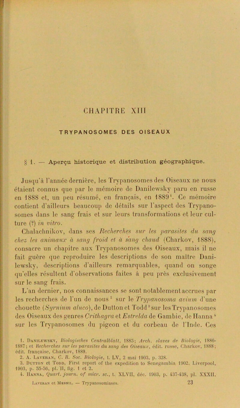 CHAPITRE XIII TRYPANOSOMES DES OISEAUX § 1. — Aperçu historique et distribution géographique. Jusqu’à l’année dernière, les Trypanosomes des Oiseaux ne nous étaient connus que par le mémoire de Danilewsky paru en russe en 1888 et, un peu résumé, en français, en 1889'. Ce mémoire contient d’ailleurs beaucoup de détails sur l’aspect des Trypano- somes dans le sang frais et sur leurs transformations et leur cul- ture (?) in vitro. Chalachnikov, dans ses Recherches sur les parasites du sang chez les animaux à sang froid et à sang chaud (Charkov, 1888), consacre un chapitre aux Trypanosomes des Oiseaux, mais il ne fait guère que reproduire les descriptions de son maître Dani- lewsky, descriptions d’ailleurs remarquables, quand on songe qu’elles résultent d’observations faites à peu près exclusivement sur le sang frais. L’an dernier, nos connaissances se sont notablement accrues par les recherches de l’un de nous2 sur le 'Trgpanosoma avium d’une chouette (Syrnium aluco), de Duttonet Todd3 sur les Trypanosomes des Oiseaux des genres Crithagra et Estrelda de Gambie, de Hanna* sur les Trypanosomes du pigeon et du corbeau de l’Inde. Ces 1. Danilewsky, Biologisches Centralblatt, 1883; Arch. slaves de llioloqie, 1880- 1887; et Recherches sur les parasites du sang des Oiseaux, édit, russe, Charkov, 1888; édit, française, Charkov, 1889. 2. A. Lavehan, C. B. Soc. Biologie, t. LV, 2 mai 1903, p. 328. 3. Dutton et Todd, First report of lhe expédition to Senegambia 1902. Liverpool, 1903, p. 55-56, pl. Il, 11g. I et 2. 4. Hanna, Quart, joarn. of micr. sc., t. XLVII, déc. 1903, p. 437-438, pl. XXXII. Laveras et Mesnil. — Trypanosomiases. 23