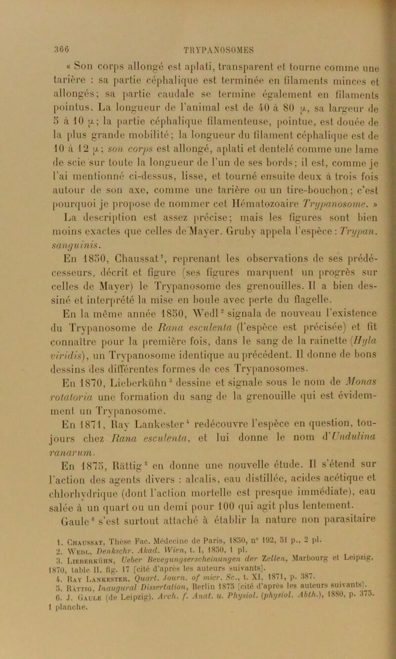 « Son corps allongé est aplati, transparent et tourne comme une tarière : sa partie céphalique est terminée en filaments minces et allongés; sa partie caudale se termine également en filaments pointus. La longueur de l’animal est de 40 à 80 ;x, sa largeur de 5 à 10 g; la partie céphalique filamenteuse, pointue, est douée de la plus grande mobilité; la longueur du filament céphalique est de 10 à 12 a ; son corps est allongé, aplati et dentelé comme une lame de scie sur toute la longueur de l’un de ses bords; il est, comme je l’ai mentionné ci-dessus, lisse, et tourné ensuite deux à trois fois autour de son axe, comme une tarière ou un tire-bouchon; c’est pourquoi je propose de nommer cet Hématozoaire Trypanosome. » La description est assez précise; mais les figures sont bien moins exactes que celles de Mayer. Gruby appela l’espèce: Trypan. sanguinis. En 1830, Chaussât1, reprenant les observations de ses prédé- cesseurs, décrit et figure (ses figures marquent un progrès sur celles de Mayer) le Trypanosome des grenouilles. 11 a bien des- siné et interprété la mise en boule avec perte du flagelle. En la même année 1830, Wedl* signala de nouveau l’existence du Trypanosome de Renia esculenta (l’espèce est précisée) et fit connaître pour la première fois, dans le sang de la rainette {Hg la viridis), un Trypanosome identique au précédent. Il donne de bons dessins des différentes formes de ces Trypanosomes. En 1870, Lieberkülm3 dessine et signale sous le nom de Mono s rotatoria une formation du sang de la grenouille qui est évidem- ment un Trypanosome. En 1871, Ray Lankester4 redécouvre l’espèce en question, tou- jours chez Rana esculenta, et lui donne le nom d Undulina ranarum. En 1875, Ràttig5 en donne une nouvelle étude. Il s’étend sur l'action des agents divers : alcalis, eau distillée, acides acétique et chlorhydrique (dont l’action mortelle est presque immédiate), eau salée à un quart ou un demi pour 100 qui agit plus lentement. Gaule s’est surtout attaché à établir la nature non parasitaire 1. Chaussât, Thèse Fac. Médecine de Paris, 1830, n° 192, ;5I p., 2 pl. 2. Wedl, Denkschr. Akad. VVien, t. I, 1830, l pl. 3. Lieberkühn, Ueber Bevegungserscheinungen der lelleii, Marbourg et Leipzig, 1870, table II, flg. 17 [cité d’uprès les auteurs suivants]. 4. Ray Lankester, Quart, .lourn. of micr. Sc., t. XI, 1871, p. 387. 3. Rvttig, Inaugural Dissertation, Berlin 1873 [cité d’après les auteurs suivants].^ 0. .1. Gaule (de Leipzig). Arch. f. Anat. u. Physiol. (physiol. Abth.), 1880, p. 37u. 1 planche.