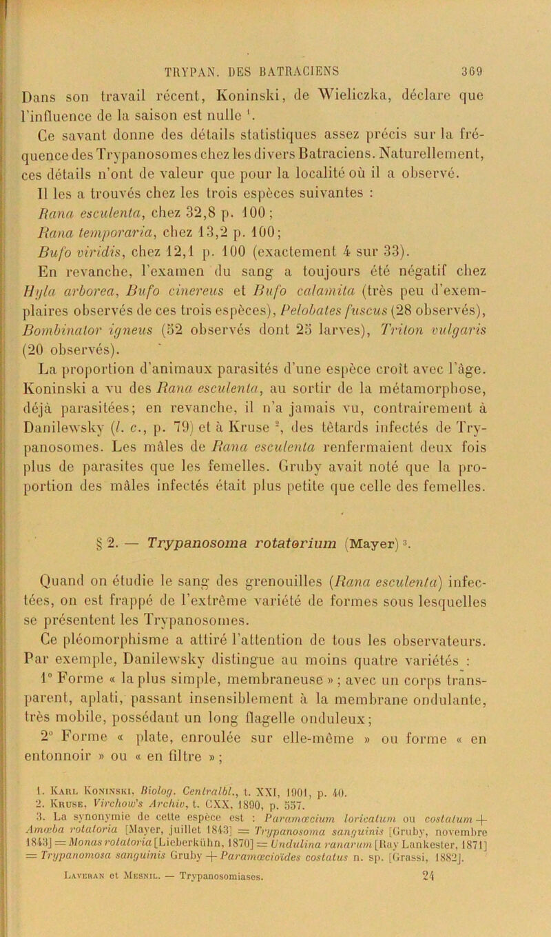 Dans son travail récent, Koninski, de Wieliczka, déclare que l’influence de la saison est nulle Ce savant donne des détails statistiques assez précis sur la fré- quence des Trypanosomes chez les divers Batraciens. Naturellement, ces détails n’ont de valeur que pour la localité où il a observé. Il les a trouvés chez les trois espèces suivantes : Rana esculenta, chez 32,8 p. 100; Kana temporaria, chez 13,2 p. 100; Bafo viridù, chez 12,1 p. 100 (exactement 4 sur 33). En revanche, l’examen du sang a toujours été négatif chez H j/la arborea, Bufo cinereus et Bufo calamita (très peu d’exem- plaires observés de ces trois espèces), Pelobates fuscus (28 observés), Bombinator igneus (32 observés dont 2o larves), Triton vulgaris (20 observés). La proportion d’animaux parasités d’une espèce croît avec l’âge. Koninski a vu des Rana esculenta, au sortir de la métamorphose, déjà parasitées; en revanche, il n’a jamais vu, contrairement à Danilewsky (/. c., p. 79) et à Ivruse 1 2 3, des têtards infectés de Try- panosomes. Les mâles de Rana esculenta renfermaient deux fois plus de parasites que les femelles. Gruby avait noté que la pro- portion des mâles infectés était plus petite que celle des femelles. § 2. — Trypanosoma rotaterium (Mayer)A Quand on étudie le sang des grenouilles (Rana esculenta) infec- tées, on est frappé de l’extrême variété de formes sous lesquelles se présentent les Trypanosomes. Ce pléomorphisme a attiré l’attention de tous les observateurs. Par exemple, Danilewsky distingue au moins quatre variétés : 1° Forme « la plus simple, membraneuse « ; avec un corps trans- parent, aplati, passant insensiblement à la membrane ondulante, très mobile, possédant un long flagelle onduleux; 2Ü Forme « plate, enroulée sur elle-même » ou forme « en entonnoir » ou « en filtre »; 1. Kari. Koninski, Biolog. Cenlralbl., t. XXI, 1901, p. 40. 2. Kruse, Virchow's Archiu, t. CXX, 1890, p. 557. 3. La synonymie de cette espèce est : Paramœcium loricatum ou costalum -f- Amtrha rotatoria [Mayer, juillet 1843] = Trypanosoma sanguinis [Gruby, novembre 1843] = Monas rotatoria [Lieberkühn, 1870] = Undulina ranarum [Ray Lankester, 1871] = Trypanomosa sanguinis Gruby -f Paramœcioïdes costatus n. sp. [Grossi, I882J. Laveran ot Mesnil. — Trypanosomiases. 24