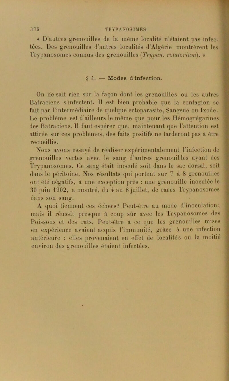 a D’autres grenouilles île la même localité n’étaient pas infec- tées. Des grenouilles d’autres localités d’Algérie montrèrent les Trypanosomes connus des grenouilles (Trypan. rotatorium). » § 4. — Modes d’infection. On ne sait rien sur la façon dont les grenouilles ou les autres Batraciens s’infectent. Il est bien probable que la contagion se fait par l’intermédiaire de quelque ectoparasite, Sangsue ou Ixode. Le problème est d’ailleurs le môme que pour les Ilémogrégarines des Batraciens. Il faut espérer que, maintenant que l’attention est attirée sur ces problèmes, des faits positifs ne tarderont pas à être recueillis. Nous avons essayé de réaliser expérimentalement l’infection de grenouilles vertes avec le sang d’autres grenouil les ayant des Trypanosomes. Ce sang était inoculé soit dans le sac dorsal, soit dans le péritoine. Nos résultats qui portent sur 7 à 8 grenouilles ont été négatifs, à une exception près : une grenouille inoculée le 30 juin 1902, a montré, du 4 au 8 juillet, de rares Trypanosomes dans son sang. A quoi tiennent ces échecs? Peut-être au mode d’inoculation; mais il réussit presque à coup sûr avec les Trypanosomes des Poissons et des rats. Peut-être à ce que les grenouilles mises en expérience avaient acquis l’immunité, grâce à une infection antérieure : elles provenaient en elfct de localités où la moitié environ des grenouilles étaient infectées.