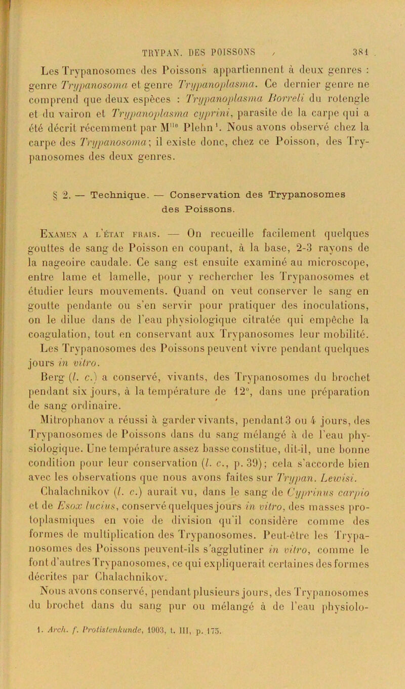 Les Trypanosomes «les Poissons appartiennent à deux genres : genre Trypano&oma et genre Trypanoplasma. Ce dernier genre ne comprend que deux espèces : Trypanoplasma Borreli du rotengle et du vairon et Trypanoplasma cyprini, parasite de la carpe qui a été décrit récemment par Me Plehn'. Nous avons observé chez la carpe des Trypanosoma; il existe donc, chez ce Poisson, des Try- panosomes des deux genres. § 2. — Teclmique. — Conservation des Trypanosomes des Poissons. Examen a l’état frais. — On recueille facilement quelques gouttes de sang de Poisson en coupant, à la base, 2-3 rayons de la nageoire caudale. Ce sang est ensuite examiné au microscope, entre lame et lamelle, pour y rechercher les Trypanosomes et étudier leurs mouvements. Quand on veut conserver le sang en goutte pendante ou s’en servir pour pratiquer des inoculations, on le dilue dans de l’eau physiologique citrafée qui empêche la coagulation, tout en conservant aux Trypanosomes leur mobilité. Les Trypanosomes des Poissons peuvent vivre pendant quelques jours in vitro. Berg (/. c.) a conservé, vivants, des Trypanosomes du brochet pendant six jours, à la température de 12°, dans une préparation de sang ordinaire. Mitrophanov a réussi à garder vivants, pendant 3 ou 4 jours, des Trypanosomes de Poissons dans du sang mélangé à de l’eau phy- siologique. Une température assez basse constitue, dit-il, une bonne condition pour leur conservation (/. c., p. 39); cela s’accorde bien avec les observations que nous avons faites sur Trypan. Lewisi. Chalachnikov (/. c.) aurait vu, dans le sang de Cyprinus carpio et de Esox Inclus, conservé quelques jours in vitro, des masses pro- toplasmiques en voie de division qu'il considère comme des formes de multiplication des Trypanosomes. Peut-être les Trypa- nosomes des Poissons peuvent-ils s’agglutiner in vitro, comme le font d’autres ’1 rypanosomes, ce qui expliquerait certaines des formes décrites par Chalachnikov. Nous avons conservé, pendant plusieurs jours, des Trypanosomes du brochet dans du sang pur ou mélangé à de l’eau physiolo- 1. Arch. f. Protistenkun.de, 1903, t. III, p. 175.