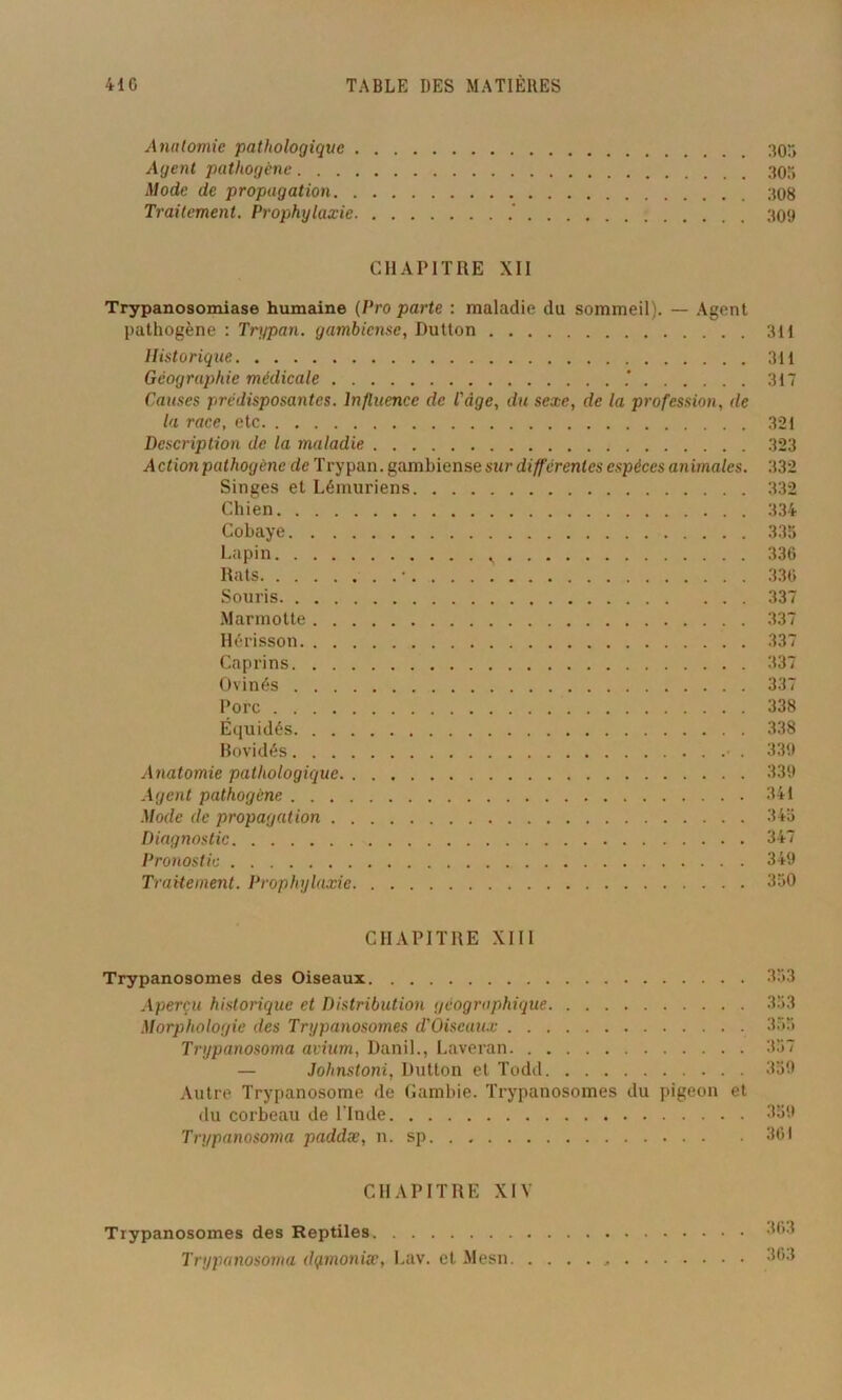 Anatomie pathologique 30, Agent pathogène 303 Mode de propagation 308 Traitement. Prophylaxie 309 CHAPITRE XII Trypanosomiase humaine (Pro parte : maladie du sommeil). — Agent pathogène : Trypan. gambiense, Dutton 311 Historique 311 Géographie médicale * 317 Causes prédisposantes. Influence de l'àge, du sexe, de la profession, de la race, etc 321 Description de la maladie 323 Action pathogène de Trypan. gambiense sur différentes espèces animales. 332 Singes et Lémuriens 332 Chien 334 Cobaye 335 Lapin s 336 Rats • 336 Souris 337 Marmotte 337 Hérisson 337 Caprins 337 Ovinés 337 Porc 338 Équidés 338 Bovidés • . 339 Anatomie pathologique 339 Agent pathogène 341 Mode de propagation 345 Diagnostic 347 Pronostic 349 Traitement. Prophylaxie 350 CHAPITRE XIII Trypanosomes des Oiseaux 333 Aperçu historique et Distribution géographique 353 Morphologie des Trypanosomes d'Oiseaux 355 Trypanosoma avium, Danil., Laveran. 357 — Johnstoni, Dutton et Todd 359 Autre Trypanosome de Gambie. Trypanosomes du pigeon et du corbeau de l'Inde 359 Trypanosoma paddæ, n. sp 361 CHAPITRE XIV Trypanosomes des Reptiles 363 Trypanosoma dqmoniæ, Lav. et Mesn 363