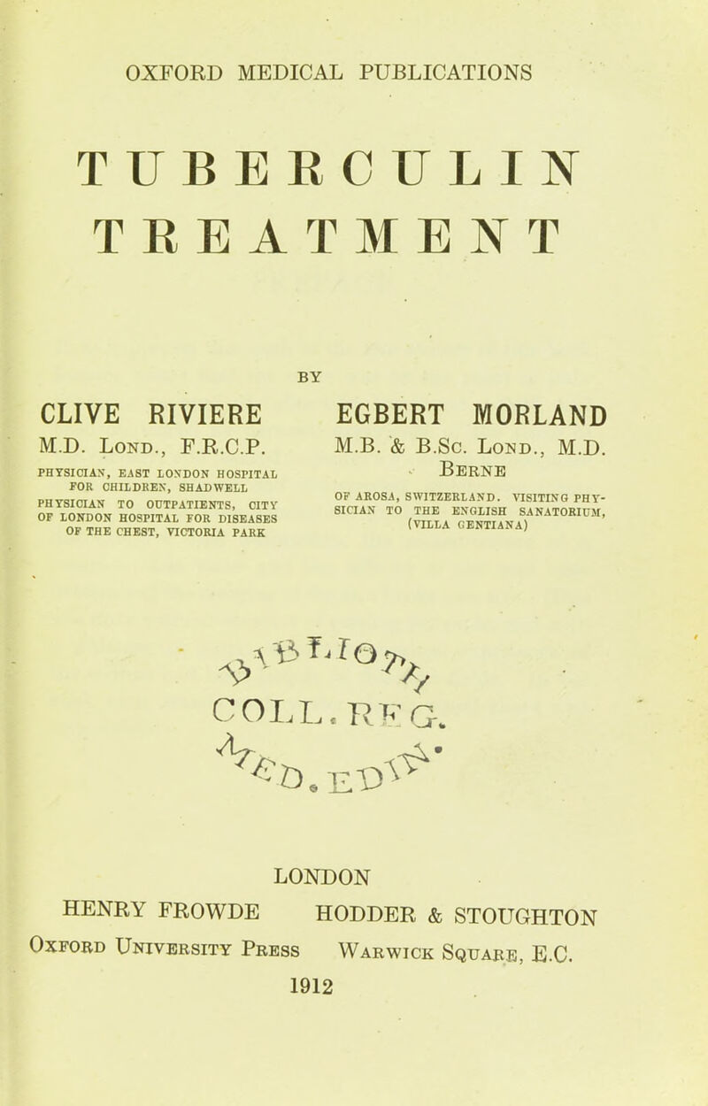 OXFORD MEDICAL PUBLICATIONS TUBERCULIN TREATMENT BY EGBERT MORLAND CLIVE RIVIERE M.D. Lond., F.R.C.P. PHYSICIAN, EAST LONDON HOSPITAL FOR CHILDREN, SHADWELL PHYSICIAN TO OUTPATIENTS, CITY OF LONDON HOSPITAL FOR DISEASES OF THE CHEST, VICTORIA PARK M.B. & B.Sc. Lond., M.D. - Berne OF AROSA, SWITZERLAND. AHSITING PHY- SICIAN TO THE ENGLISH SANATORIUM, (VILLA GENTIAN A) coi.L. rl;g. LONDON HENRY FROWDE HODDER & STOUGHTON Oxford University Press Warwick Square, E.C. 1912