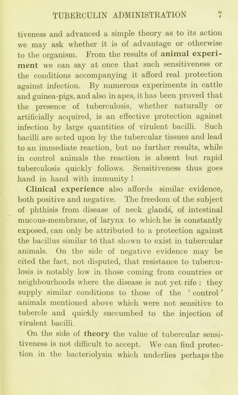 tiveness and advanced a simple theory as to its action we may ask whether it is of advantage or otherwise to the organism. From the results of animal experi- ment we can say at once that such sensitiveness or the conditions accompanying it afford real protection against infection. By numerous experiments in cattle and guinea-pigs, and also in apes, it has been proved that the presence of tuberculosis, whether naturally or artificially acquired, is an effective protection agamst infection by large quantities of virulent bacilli. Such bacilh are acted upon by the tubercular tissues and lead to an immediate reaction, but no further results, while in control animals the reaction is absent but rapid tuberculosis quickly follows. Sensitiveness thus goes hand in hand with immmiity 1 Clinical experience also affords similar evidence, both positive and negative. The freedom of the subject of phthisis from disease of neck glands, of intestinal mucous-membrane, of larynx to wliich he is constantly exposed, can only be attributed to a protection against the bacillus similar to that shown to exist in tubercular animals. On the side of negative evidence may be cited the fact, not disputed, that resistance to tubercu- losis is notably low in those coming from countries or neighbourhoods where the disease is not yet rife : they supply similar conditions to those of the ‘ control ’ animals mentioned above which were not sensitive to tubercle and quicddy succumbed to the injection of virulent bacilli. On the side of theory the value of tubercular sensi- tiveness is not difficult to accept. We can find protec- tion in the bacteriolysin which underhes perhaps the