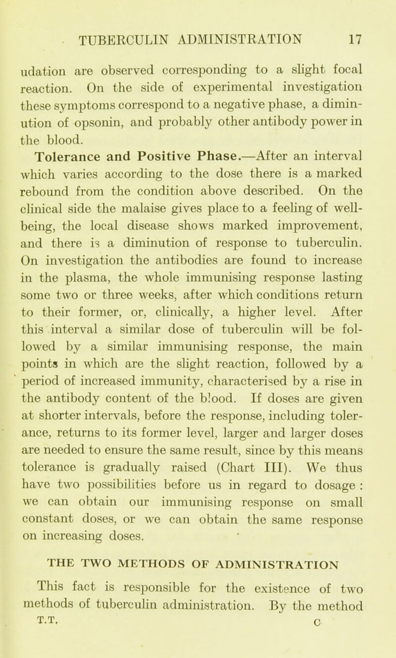 uclation are observed corresponding to a slight focal reaction. On the side of experimental investigation these symptoms correspond to a negative phase, a dimin- ution of opsonin, and probably other antibody power in the blood. Tolerance and Positive Phase.—After an interval which varies according to the dose there is a marked rebound from the condition above described. On the clinical side the malaise gives place to a feeling of well- being, the local disease shows marked improvement, and there is a diminution of response to tuberculin. On investigation the antibodies are found to increase in the plasma, the whole immunising response lasting some two or three weeks, after which conditions return to their former, or, clinicaUy, a higher level. After this interval a similar dose of tuberculin will be fol- lowed by a similar immunising response, the main points in which are the slight reaction, folloAved by a period of increased immunity, characterised by a rise in the antibody content of the blood. If doses are given at shorter intervals, before the response, including toler- ance, returns to its former level, larger and larger doses are needed to ensure the same result, since by this means tolerance is gradually raised (Chart III). We thus have two possibilities before us in regard to dosage : we can obtain our immunising response on small constant doses, or we can obtain the same response on increasing doses. THE TWO METHODS OF ADMINISTRATION This fact is responsible for the existence of two methods of tuberculin administration. By the method T.T. c