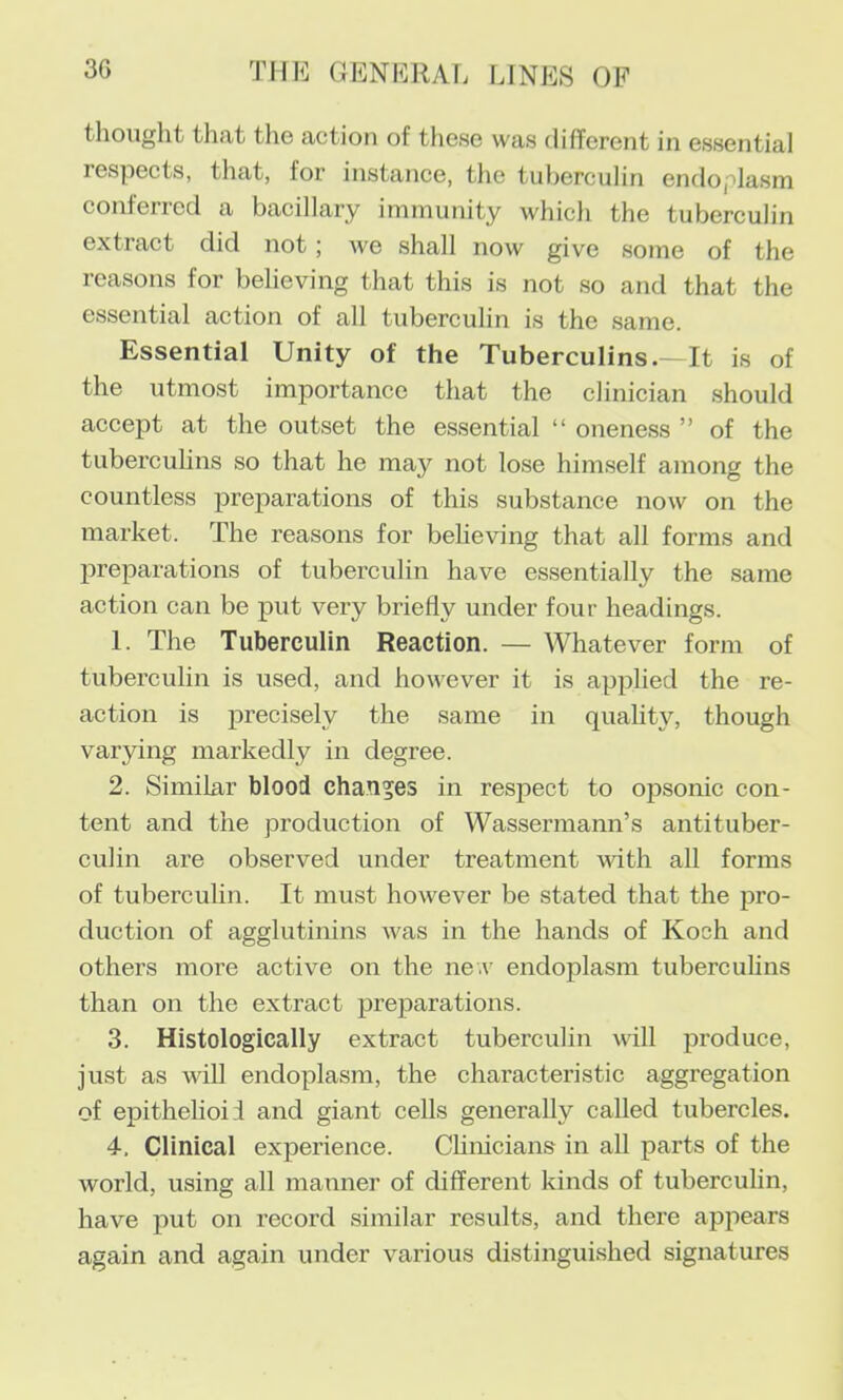 thought that the action of these was different in essential respects, that, for instance, the tuberculin endoplasm conferred a bacillary immunity which the tuberculin extract did not; we shall now give some of the reasons for believing that this is not so and that the essential action of all tuberculin is the same. Essential Unity of the Tuberculins.—It is of the utmost importance that the clinician should accept at the outset the essential “ oneness ” of the tuberculins so that he may not lose himself among the countless preparations of this substance now on the market. The reasons for beheving that all forms and preparations of tuberculin have essentially the same action can be put very briefly under four headings. 1. The Tuberculin Reaction. — Whatever form of tuberculin is used, and however it is applied the re- action is precisely the same in quality, though varying markedly in degree. 2. Similar blood changes in respect to opsonic con- tent and the production of Wassermann’s antituber- culin are observed under treatment mth all forms of tuberculin. It must however be stated that the pro- duction of agglutinins was in the hands of Koch and others more active on the ne.v endoplasm tubercuhns than on the extract prejoarations. 3. Histologically extract tuberculin will produce, just as will endoplasm, the characteristic aggregation of epithehoii and giant cells generally called tubercles. 4. Clinical experience. Chnicians in all parts of the world, using all manner of different kinds of tuberculin, have put on record similar results, and there appears again and again under various distinguished signatures