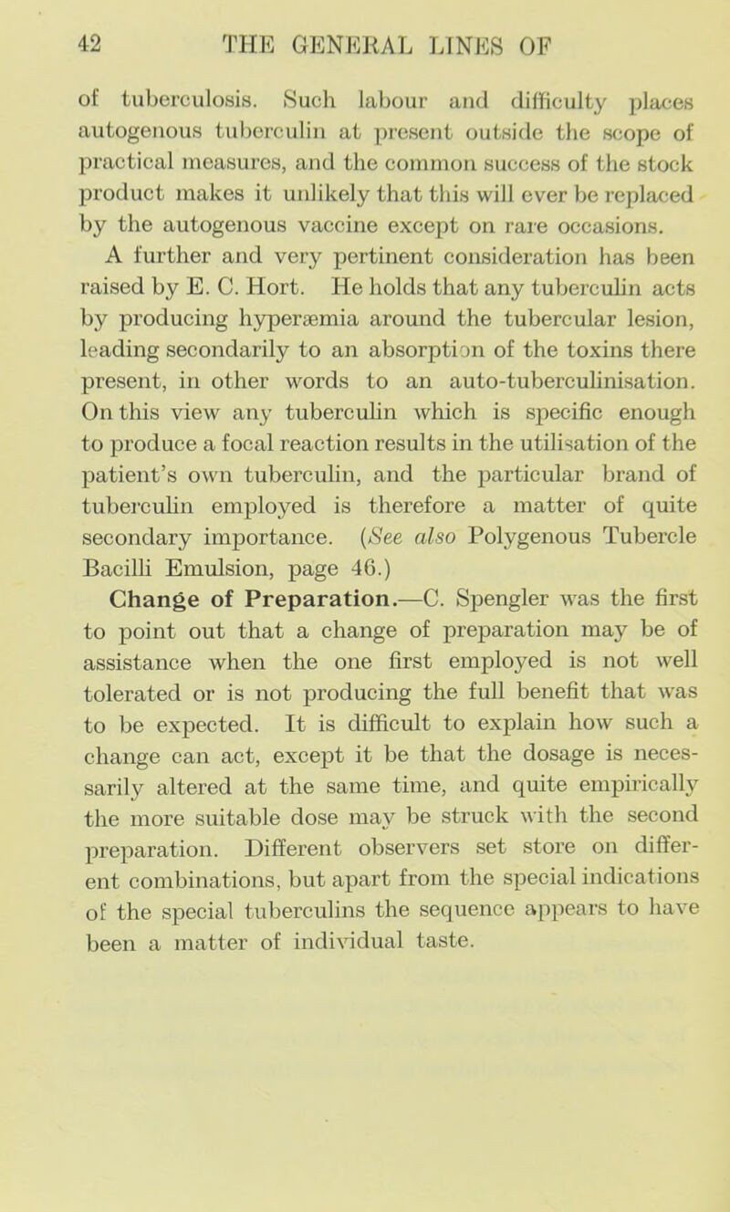 of tuberculosis. Such labour and difficulty places autogenous tuberculin at present outside the scope of practical measures, and the common success of the stock product makes it unlikely that this will ever be replaced by the autogenous vaccine except on rare occasions. A further and very pertinent consideration has been raised by E. C. Hort. He holds that any tuberculin acts by producing hypersemia around the tubercular lesion, leading secondarily to an absorption of the toxins there present, in other words to an auto-tuberculinisation. On this view any tubercuhn which is specific enough to produce a focal reaction results in the utilisation of the patient’s own tuberculin, and the particular brand of tubercuhn employed is therefore a matter of quite secondary importance. {See also Polygenous Tubercle Bacilh Emulsion, page 46.) Change of Preparation.—C. Spengler was the first to point out that a change of preparation may be of assistance when the one first employed is not well tolerated or is not producing the full benefit that was to be expected. It is difficult to explain how such a change can act, except it be that the dosage is neces- sarily altered at the same time, and quite empirically the more suitable dose may be struck with the second preparation. Different observers set store on differ- ent combinations, but apart from the special indications of the special tuberculins the sequence appears to have been a matter of individual taste.