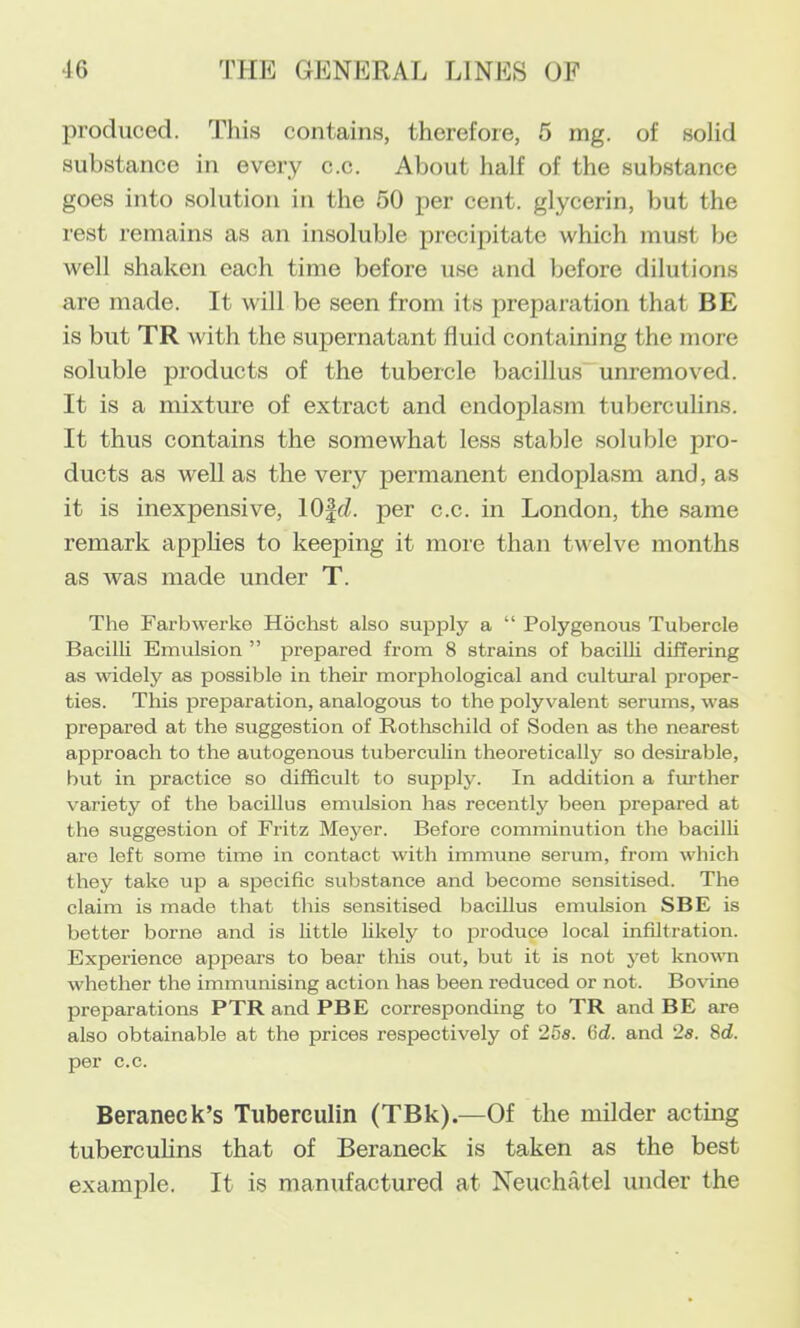 produced. This contains, therefore, 5 mg. of solid substance in every c.c. About half of the substance goes into solution in the 50 per cent, glycerin, but the rest remains as an insoluble precipitate which must be well shaken each time before use and before dilutions are made. It will be seen from its preparation that BE is but TR with the supernatant fluid containing the more soluble products of the tubercle bacillus unremoved. It is a mixture of extract and endoplasm tuberculins. It thus contains the somewhat less stable soluble pro- ducts as well as the very permanent endoplasm and, as it is inexpensive, 10|(Z. per c.c. in London, the same remark apphes to keeping it more than twelve months as was made under T. The Farbwerke Hochst also sup^aly a “ Polygenous Tubercle Bacilli Emulsion ” prepared from 8 strains of bacilli differing as widely as possible in their morphological and cultural proper- ties. This preparation, analogous to the polyvalent serums, was prepared at the suggestion of Rothschild of Soden as the nearest approach to the autogenous tuberculin theoretically so desirable, but in practice so difficult to supply. In addition a fmther variety of the bacillus emulsion has recently been prepared at the suggestion of Fritz Meyer. Before comminution the bacilli are left some time in contact with immune serum, from which they take up a specific substance and become sensitised. The claim is made that this sensitised bacillus emulsion SBE is better borne and is little likely to produce local infiltration. Experience appears to bear this out, but it is not yet known whether the immunising action has been reduced or not. Bovine preparations PTR and PBE corresponding to TR and BE are also obtainable at the prices respectively of 25s. Gd. and 2s. 8d. per c.c. Beraneck’s Tuberculin (TBk).—Of the milder acting tuberculins that of Beraneck is taken as the best example. It is manufactured at Neuchatel under the