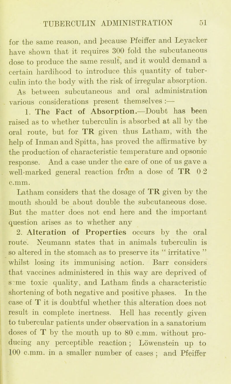 for the same reason, and because Pfeiffer and Leyacker have shoAvn that it requires 300 fold the subcutaneous dose to produce the same result, and it would demand a certain hardihood to introduce this quantity of tuber- culin into the body with the risk of irregular absorption. As between subcutaneous and oral administration various considerations present themselves :— 1. The Fact of Absorption.—Doubt has been raised as to whether tuberculin is absorbed at all by the oral route, but for TR given thus Latham, with the help of Imnanand Spitta, has proved the affirmative by the production of characteristic temperature and opsonic response. And a case under the care of one of us gave a well-marked general reaction fr(?m a dose of TR 0-2 c.mm. Latham considers that the dosage of TR given by the mouth should be about double the subcutaneous dose. But the matter does not end here and the important question arises as to whether any 2. Alteration of Properties occurs by the oral route. Neumami states that in animals tubercuhn is so altered in the stomach as to preserve its “ irritative ” Avhilst losing its immunising action. Barr considers that vaccines administered in this way are deprived of s^me toxic quality, and Latham finds a characteristic shortening of both negative and positive phases. In the case of T it is doubtful whether this alteration does not result in complete inertness. Hell has recently given to tubercular patients under observation in a sanatorium doses of T by the mouth up to 80 c.mm. without pro- ducing any perceptible reaction; Lowenstein up to 100 c.mm. in a smaller number of cases ; and Pfeiffer