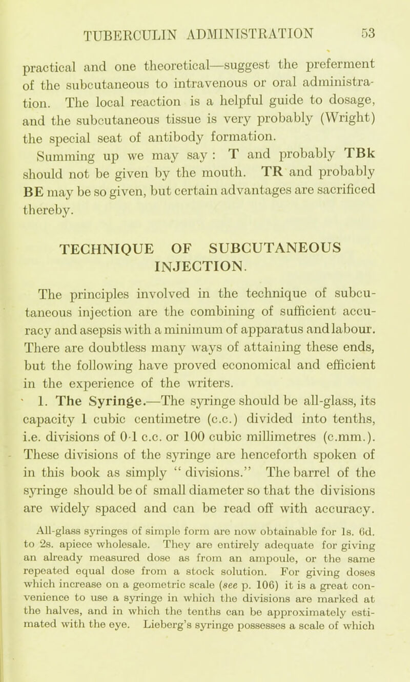 practical and one theoretical—suggest the preferment of the subcutaneous to intravenous or oral administra- tion. The local reaction is a helpful guide to dosage, and the subcutaneous tissue is very probably (Wright) the special seat of antibody formation. Summing uj) we may say : T and probably TBk should not be given by the mouth. TR and probably BE may be so given, but certain advantages are sacrificed thereby. TECHNIQUE OF SUBCUTANEOUS INJECTION. The principles involved in the technique of subcu- taneous injection are the combining of sufficient accu- racy and asepsis with a minimum of apparatus and labour. There are doubtless many ways of attaining these ends, but the following have proved economical and efficient in the experience of the writers. ■ 1. The Syringe.—The S5u:inge should be all-glass, its capacity 1 cubic centimetre (c.c.) divided into tenths, i.e. divisions of 01 c.c. or 100 cubic millimetres (c.mm.). These divisions of the sj^inge are henceforth spoken of in this book as simply “divisions.” The barrel of the syringe .should be of small diameter so that the divisions are widely .spaced and can be read off with accuracy. All-glass syringes of simple form are now obtainable for Is. (id. to 2s. apiece wholesale. They are entirely adequate for giving an ah’oady measured dose as from an ampoule, or the same repeated equal dose from a stock solution. For giving doses which increase on a geometric scale (see p. 106) it is a great con- venience to use a syringe in which the divisions are marked at the halves, and in which the tenths can be approximately esti- mated with the eye. Lieberg’s syringe possesses a scale of which