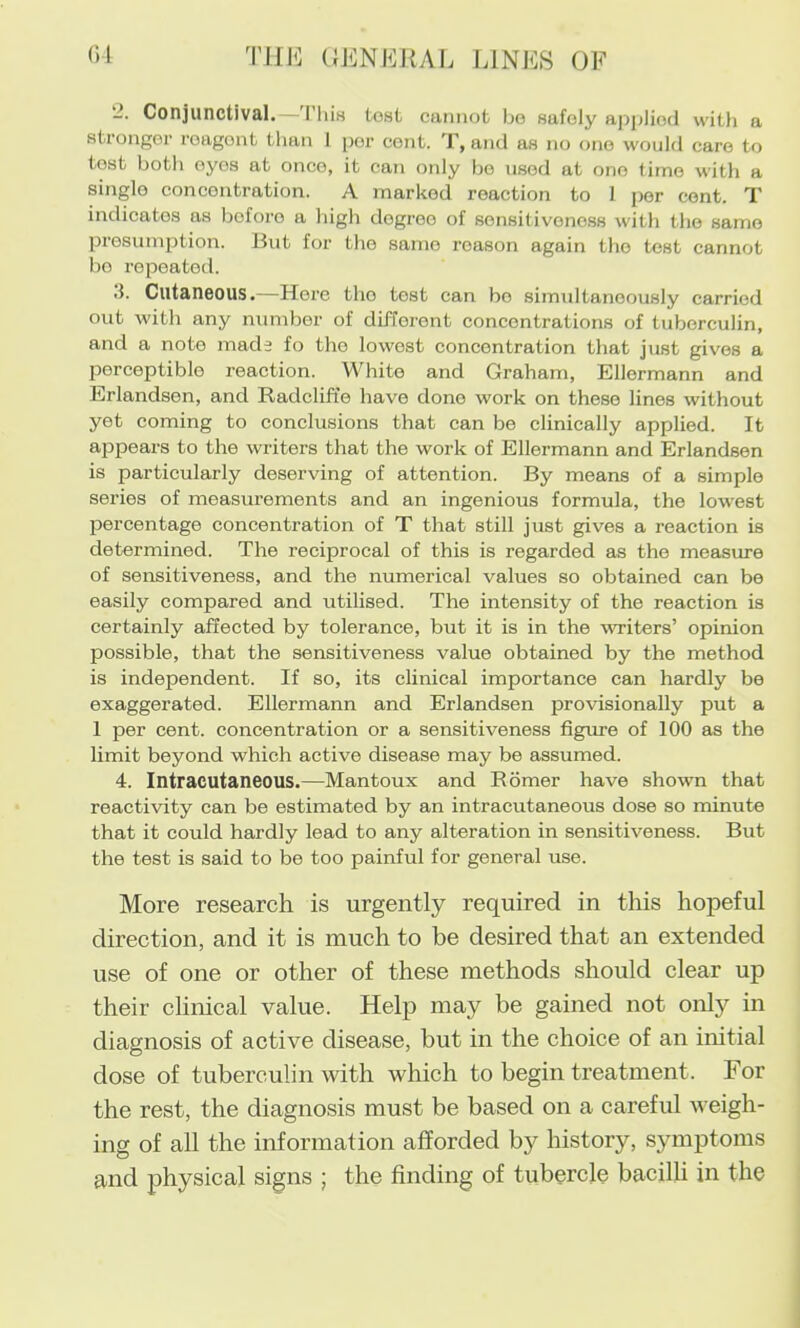 01 Tim UJiNEJiAL LINES OF 2. Conjunctival.—'I’liis tost cannot bo safely aj^jiliod with a stronger reagent than 1 per cent, and as no one would care to tost both eyes at once, it can only bo used at one time with a single concentration. A marked reaction to 1 per cent. T indicates as before a bigh degree of sensitivono.ss with the same presumption. But for the same reason again the test cannot bo repeated. d. Cutaneous.—Here the tost can bo siimdtanoously carried out with any number of different concentrations of tuberculin, and a note made fo the lowest concentration that just gives a perceptible reaction. White and Graham, Ellermann and Erlandsen, and Radclift’e have done work on these lines without yet coming to conclusions that can be clinically applied. It appears to the writers that the work of Ellermann and Erlandsen is particularly deserving of attention. By means of a simple series of measurements and an ingenious formula, the lowest percentage concentration of T that still just gives a reaction is determined. The reciprocal of this is regarded as the measure of sensitiveness, and the numerical values so obtained can be easily compared and utilised. The intensity of the reaction is certainly affected by tolerance, but it is in the writers’ opinion possible, that the sensitiveness value obtained by the method is independent. If so, its clinical importance can hardly be exaggerated. Ellermann and Erlandsen provisionally put a 1 per cent, concentration or a sensitiveness figxxre of 100 as the limit beyond which active disease may be assumed. 4. Intracutaneous.—Mantoux and Rbmer have shown that reactivity can be estimated by an intracutaneous dose so minute that it could hardly lead to any alteration in sensitiveness. But the test is said to be too painful for general use. More research is urgently required in this hopeful direction, and it is much to be desired that an extended use of one or other of these methods should clear up their clinical value. Help may be gained not only in diagnosis of active disease, but in the choice of an initial dose of tuberculin with which to begin treatment. For the rest, the diagnosis must be based on a careful weigh- ing of all the information afforded by history, symptoms and physical signs ; the finding of tubercle bacilli in the
