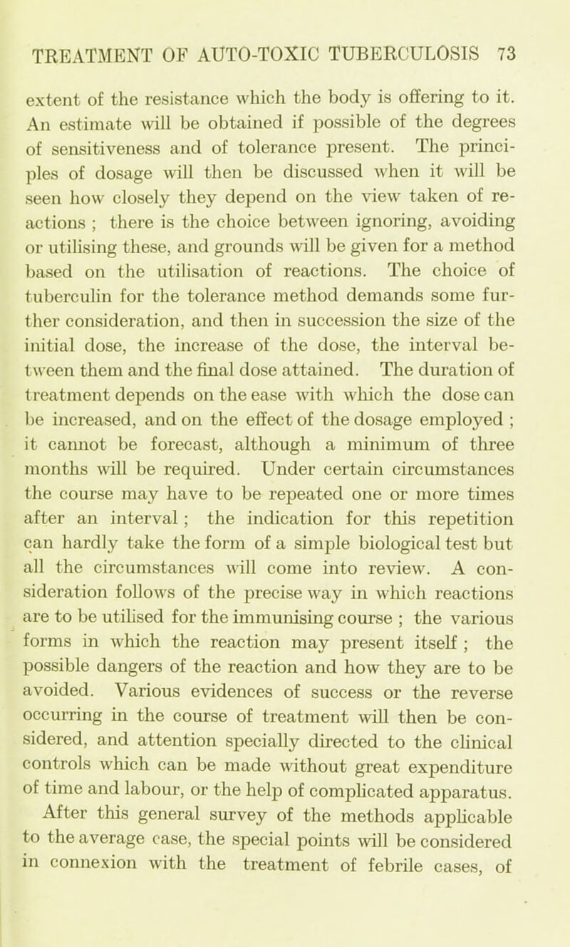 extent of the resistance which the body is offering to it. An estimate will be obtained if possible of the degrees of sensitiveness and of tolerance present. The princi- ples of dosage will then be discussed when it will be seen how closely they depend on the view taken of re- actions ; there is the choice between ignoring, avoiding or utilising these, and grounds will be given for a method based on the utilisation of reactions. The choice of tuberculin for the tolerance method demands some fur- ther consideration, and then in succession the size of the initial dose, the increase of the dose, the interval be- tween them and the final dose attained. The duration of treatment depends on the ease with which the dose can be increased, and on the effect of the dosage employed ; it cannot be forecast, although a minimum of three months vdll be required. Under certain circumstances the course may have to be repeated one or more times after an interval; the indication for this repetition can hardly take the form of a simple biological test but all the circumstances will come into review. A con- sideration follows of the precise way in which reactions are to be utihsed for the immunising course ; the various forms in which the reaction may present itself; the possible dangers of the reaction and how they are to be avoided. Various evidences of success or the reverse occurring in the course of treatment ■will then be con- sidered, and attention specially directed to the chnical controls which can be made without great expenditure of time and labour, or the help of complicated apparatus. After this general survey of the methods applicable to the average case, the special points will be considered in connexion with the treatment of febrile cases, of