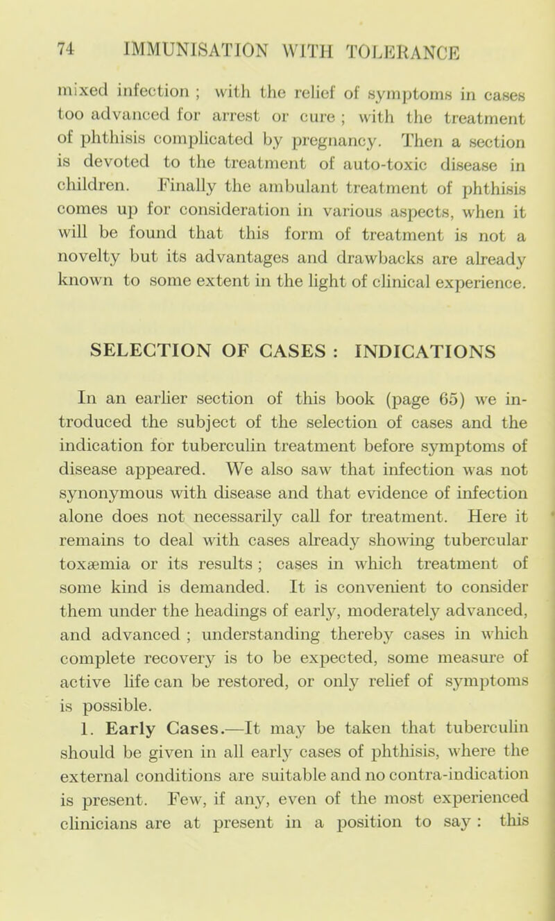 mixed infection ; with the relief of symptoms in cases too advanced for arrest or cure ; with the treatment of phthisis complicated by pregnancy. Then a section is devoted to the treatment of auto-toxic disease in children. Finally the ambulant treatment of phthisis comes up for consideration in various aspects, when it will be found that this form of treatment is not a novelty but its advantages and drawbacks are already known to some extent in the light of clinical experience. SELECTION OF CASES : INDICATIONS In an earher section of this book (page 65) we in- troduced the subject of the selection of cases and the indication for tuberculin treatment before symptoms of disease appeared. We also saw that infection was not synonymous with disease and that evidence of infection alone does not necessarily call for treatment. Here it remains to deal with cases already shomng tubercular toxaemia or its results ; cases in which treatment of some kind is demanded. It is convenient to consider them under the headings of early, moderately advanced, and advanced ; understanding thereby cases in which complete recovery is to be expected, some measure of active hfe can be restored, or only relief of symptoms is possible. 1. Early Cases.—It may be taken that tuberculin should be given in all early cases of phthisis, where the external conditions are suitable and no contra-indication is present. Few, if any, even of the most experienced clinicians are at present in a position to say : this