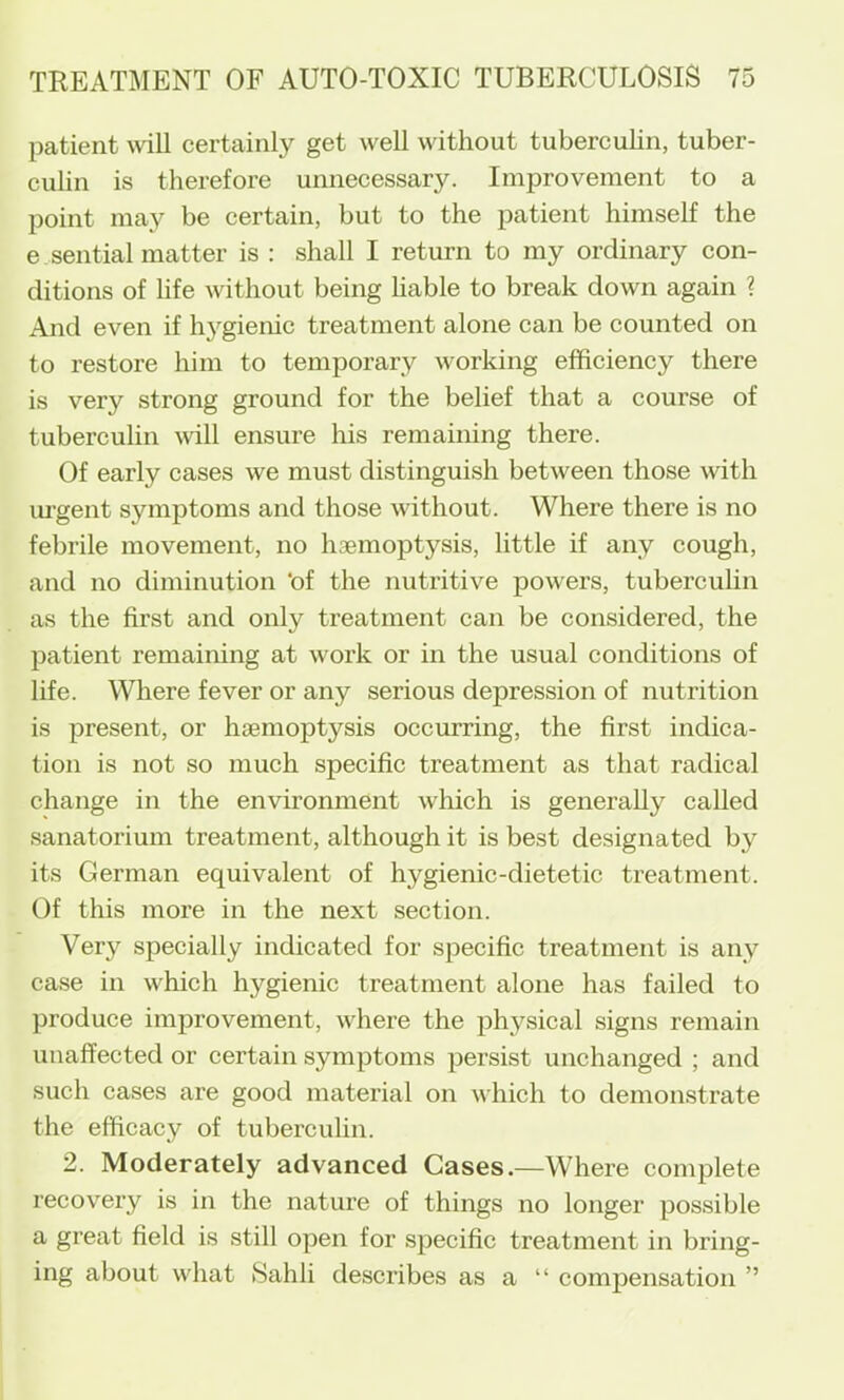 patient wiU certainly get well without tubercuhn, tuber- culin is therefore unnecessary. Improvement to a point may be certain, but to the patient himself the e.sential matter is : shall I return to my ordinary con- ditions of life without being hable to break down again ? And even if hj'^gienic treatment alone can be counted on to restore him to temporary working efficiency there is very strong ground for the belief that a course of tuberculin will ensure his remaining there. Of early cases we must distinguish between those vdth m'gent symptoms and those without. Where there is no febrile movement, no haemoptysis, little if any cough, and no diminution 'of the nutritive powers, tuberculin as the first and only treatment can be considered, the patient remaining at work or in the usual conditions of life. Where fever or any serious depression of nutrition is present, or haemoptysis occurring, the first indica- tion is not so much specific treatment as that radical change in the environment which is generally called sanatorium treatment, although it is best designated by its German equivalent of hygienic-dietetic treatment. Of this more in the next section. Very specially indicated for specific treatment is any case in which hygienic treatment alone has failed to produce improvement, where the physical signs remain unaffected or certain symptoms persist unchanged ; and such cases are good material on which to demonstrate the efficacy of tuberculin. 2. Moderately advanced Cases.—Where complete recovery is in the nature of things no longer possible a great field is still open for specific treatment in bring- ing about what Sahli describes as a “ compensation ”