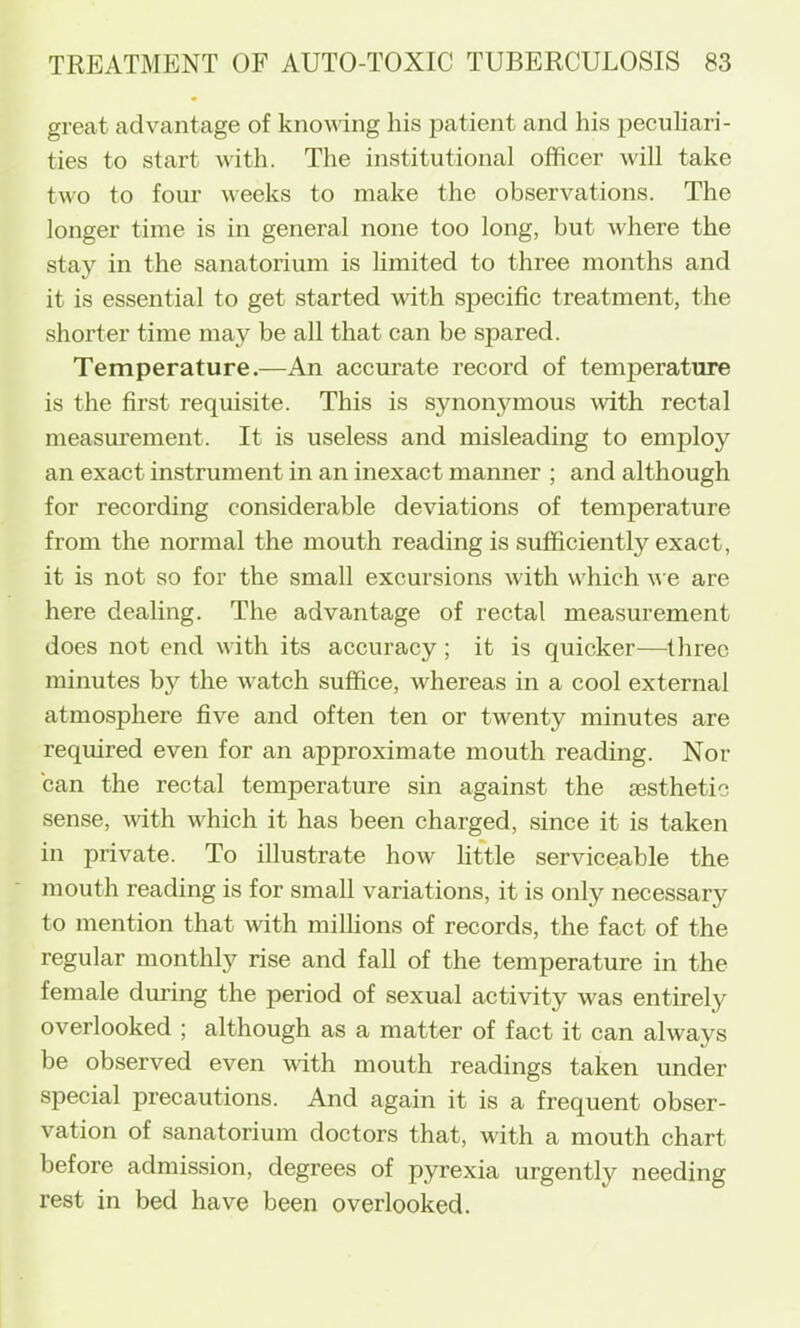 great advantage of knowing his patient and his peculiari- ties to start with. The institutional officer will take two to four weeks to make the observations. The longer time is in general none too long, but where the stay in the sanatorium is limited to three months and it is essential to get started vdth specific treatment, the shorter time may be all that can be spared. Temperature.—An accurate record of temperature is the first requisite. This is synonymous \vith rectal measurement. It is useless and misleading to employ an exact instrument in an inexact manner ; and although for recording considerable deviations of temperature from the normal the mouth reading is sufficiently exact, it is not so for the small excursions with which we are here dealing. The advantage of rectal measurement does not end with its accuracy ; it is quicker—three minutes by the watch suffice, whereas in a cool external atmosphere five and often ten or twenty minutes are required even for an approximate mouth reading. Nor can the rectal temperature sin against the aesthetic sense, with which it has been charged, since it is taken in private. To illustrate how little serviceable the mouth reading is for small variations, it is only necessary to mention that with millions of records, the fact of the regular monthly rise and fall of the temperature in the female during the period of sexual activity was entirely overlooked ; although as a matter of fact it can always be observed even with mouth readings taken under special precautions. And again it is a frequent obser- vation of sanatorium doctors that, with a mouth chart before admission, degrees of pyrexia urgently needing rest in bed have been overlooked.