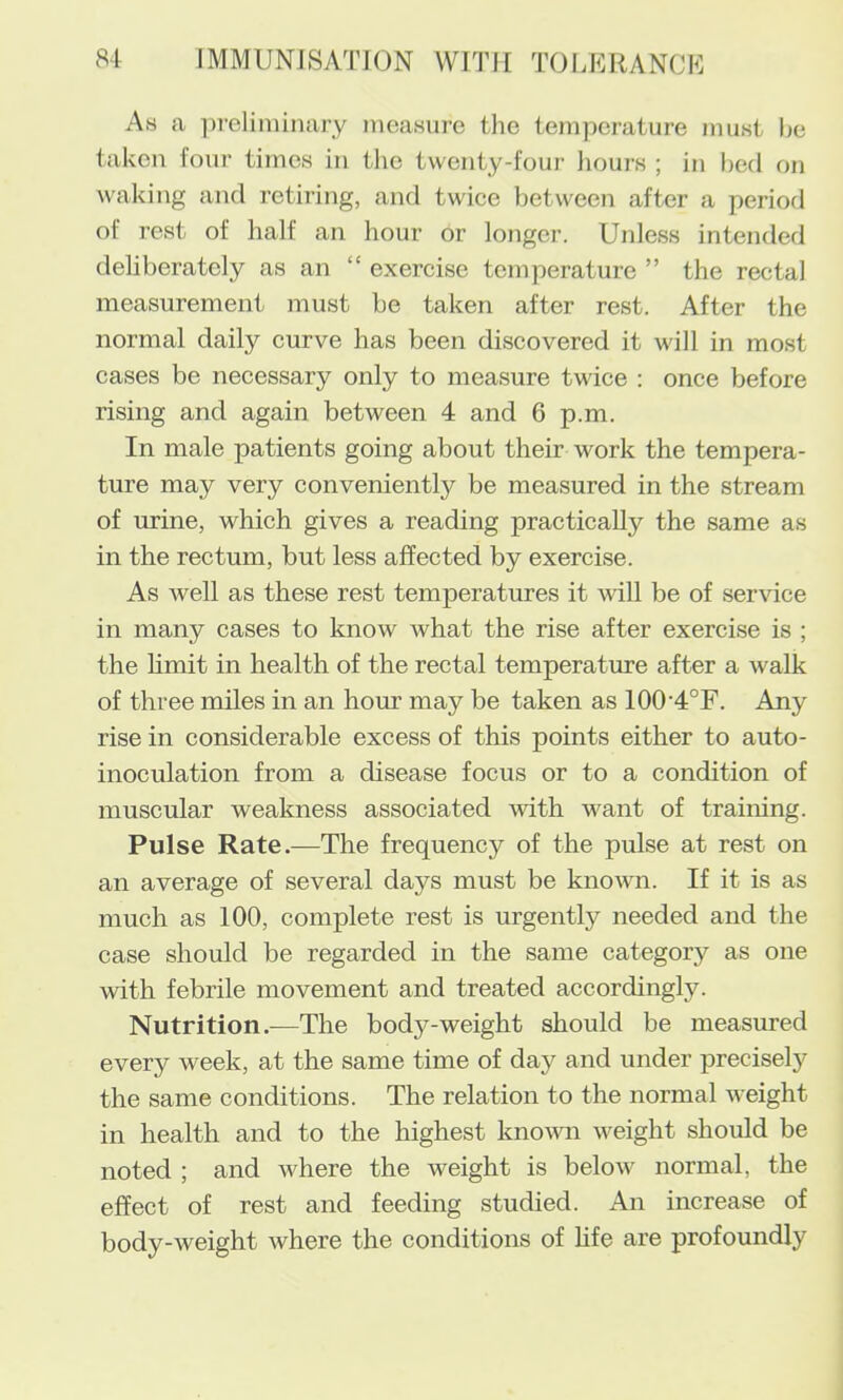 As a preliminary nieasme the temperature must be taken four times in tlio twenty-four hours ; in bed on waking and retiring, and twice between after a period of rest of half an hour or longer. Unless intended debberately as an “ exercise temperature ” the rectal measurement must be taken after rest. After the normal daily curve has been discovered it will in most cases be necessary only to measure twice : once before rising and again between 4 and 6 p.m. In male patients going about their work the tempera- ture may very conveniently be measured in the stream of urine, which gives a reading practically the same as in the rectum, but less affected by exercise. As well as these rest temperatures it vdll be of service in many cases to know what the rise after exercise is ; the limit in health of the rectal temperature after a walk of three miles in an hour may be taken as 100'4°F. Any rise in considerable excess of this points either to auto- inoculation from a disease focus or to a condition of muscular weakness associated vdth want of training. Pulse Rate.—The frequency of the pulse at rest on an average of several days must be known. If it is as much as 100, complete rest is urgently needed and the case should be regarded in the same category as one with febrile movement and treated accordingly. Nutrition.—The body-weight should be measured every week, at the same time of day and under precisely the same conditions. The relation to the normal weight in health and to the highest knomi weight should be noted ; and where the weight is below normal, the effect of rest and feeding studied. An increase of body-weight where the conditions of hfe are profoundly