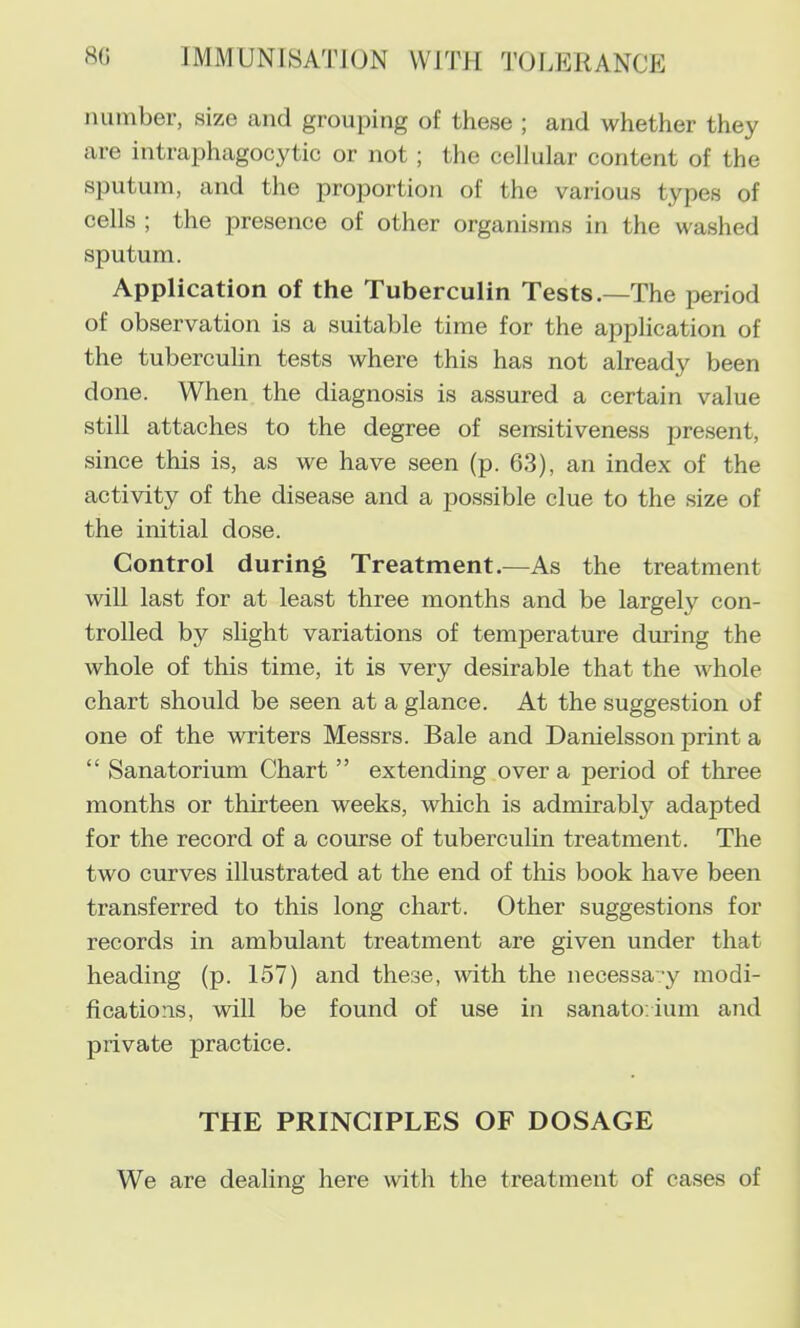 number, size and grouping of these ; and whether they are intraphagocytic or not ; the cellular content of the sputum, and the proportion of the various types of cells ; the presence of other organisms in the washed sputum. Application of the Tuberculin Tests.—The period of observation is a suitable time for the application of the tuberculin tests where this has not already been done. When the diagnosis is assured a certain value still attaches to the degree of sensitiveness present, since this is, as we have seen (p. 63), an index of the activity of the disease and a possible clue to the size of the initial dose. Control during Treatment.—As the treatment will last for at least three months and be largely con- trolled by shght variations of temperature during the whole of this time, it is very desirable that the whole chart should be seen at a glance. At the suggestion of one of the writers Messrs. Bale and Danielsson print a “ Sanatorium Chart ” extending over a period of three months or thirteen weeks, which is admirably adapted for the record of a course of tuberculin treatment. The two curves illustrated at the end of this book have been transferred to this long chart. Other suggestions for records in ambulant treatment are given under that heading (p. 157) and these, with the necessay modi- fications, will be found of use in sanato ium and private practice. THE PRINCIPLES OF DOSAGE We are dealing here with the treatment of cases of