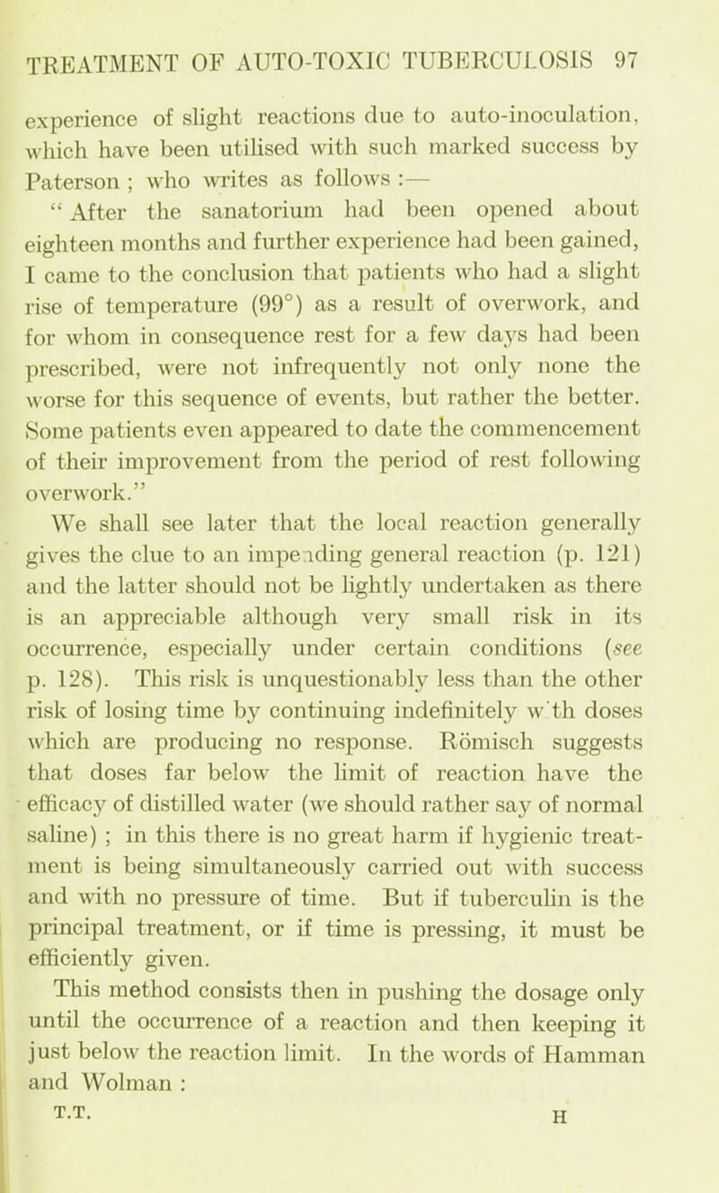 experience of slight reactions clue to auto-inoculation, which have been utihsed with such marked success by Paterson ; who writes as follows : — “ After the sanatorium had been opened about eighteen months and further experience had been gained, I came to the conclusion that patients who had a slight rise of temperature (99°) as a result of overwork, and for whom in consequence rest for a few days had been prescribed, were not infrequently not only none the worse for this sequence of events, but rather the better. Some patients even appeared to date the commencement of their improvement from the period of rest following overwork.” We shall see later that the local reaction generally gives the clue to an impending general reaction (p. 121) and the latter should not be lightly undertaken as there is an appreciable although very small risk in its occurrence, especially under certain conditions {see p. 128). This risk is unquestionably less than the other risk of losing time by continuing indefinitely w’th doses which are producing no response. Romisch suggests that doses far below the limit of reaction have the efficacy of distilled water (we should rather say of normal saline) ; in this there is no great harm if hygienic treat- ment is being simultaneously carried out with success and with no pressure of time. But if tuberculin is the principal treatment, or if time is pressing, it must be efficiently given. This method consists then in pu.shing the dosage only until the occurrence of a reaction and then keeping it just below the reaction limit. In the words of Hamman and Wolman ; T.T. H