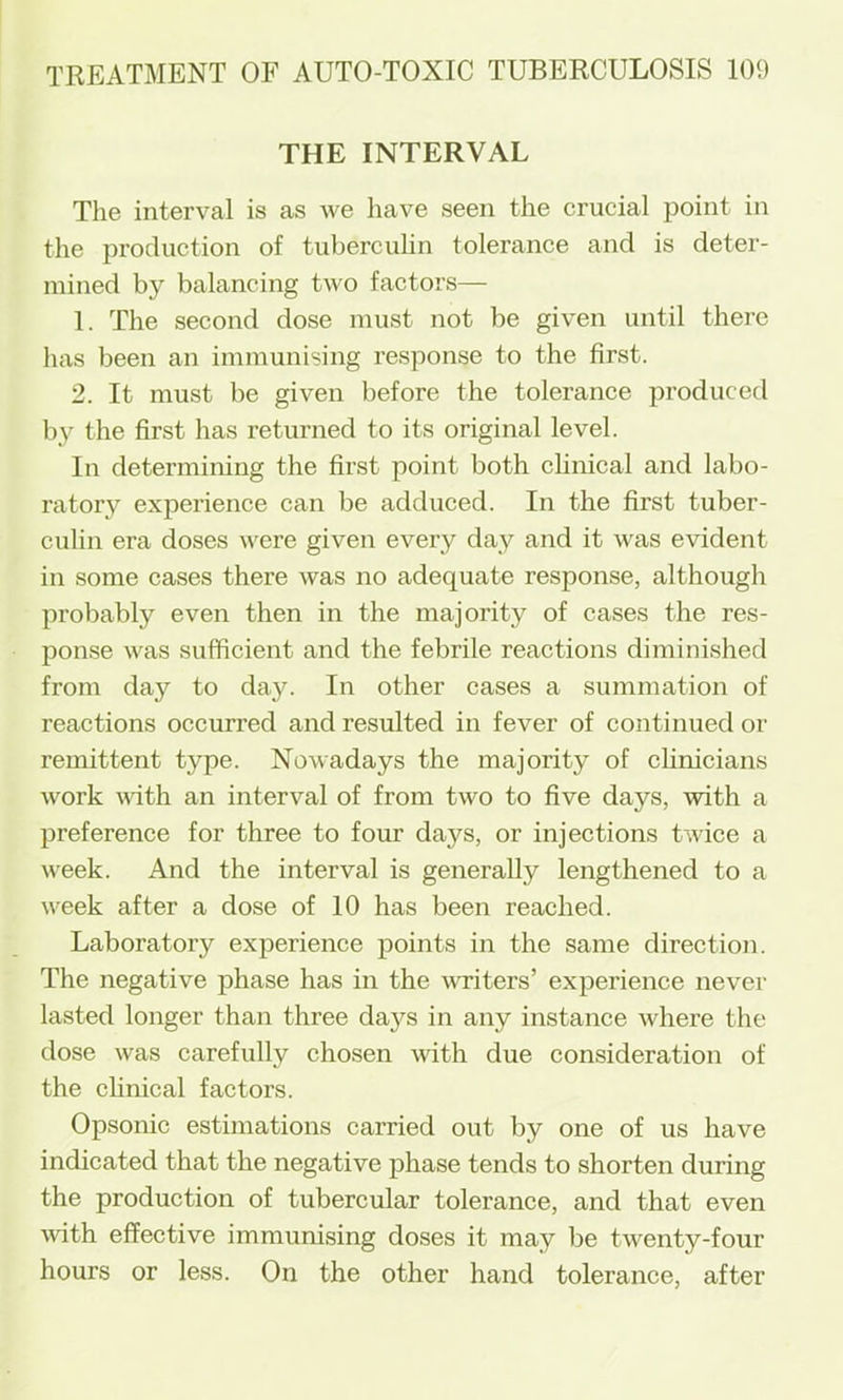 THE INTERVAL The interval is as we have seen the crucial point in the production of tubercuhn tolerance and is deter- mined by balancing two factors— 1. The second dose must not be given until there has been an immunising response to the first. 2. It must be given before the tolerance produced by the first has returned to its original level. In determining the first point both chnical and labo- ratory experience can be adduced. In the first tuber- culin era doses were given every day and it was evident in some cases there was no adequate response, although probably even then in the majority of cases the res- ponse was sufficient and the febrile reactions diminished from day to day. In other cases a summation of reactions occurred and resulted in fever of continued or remittent type. Nowadays the majority of clinicians work with an interval of from two to five days, with a preference for three to four days, or injections twice a week. And the interval is generally lengthened to a week after a dose of 10 has been reached. Laboratory experience points in the same direction. The negative phase has in the Avriters’ experience never lasted longer than three da}^s in any instance where the dose was carefully chosen with due consideration of the clinical factors. Opsonic estimations carried out by one of us have indicated that the negative phase tends to shorten during the production of tubercular tolerance, and that even with effective immunising doses it may be twenty-four hours or less. On the other hand tolerance, after