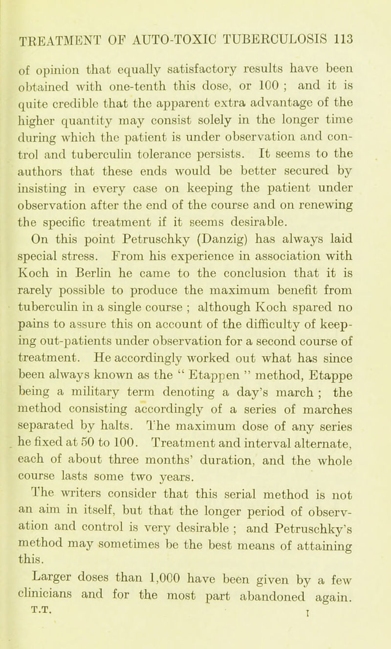 of opinion that equally satisfactory results have been obtained with one-tenth this dose, or 100 ; and it is quite credible that the apparent extra advantage of the higher quantity may consist solely in the longer time during which the patient is under observation and con- trol and tuberculin tolerance persists. It seems to the authors that these ends would be better secured by insisting in every case on keeping the patient under observation after the end of the course and on renewing the specific treatment if it seems desirable. On this point Petruschky (Danzig) has always laid special stress. From his experience in association with Koch in Berlin he came to the conclusion that it is rarely possible to produce the maximum benefit from tuberculin in a single course ; although Koch spared no pains to assure this on account of the difficulty of keep- ing out-patients under observation for a second course of treatment. He accordingly worked out what has since been always known as the “ Etappen ” method, Etappe being a military term denoting a day’s march ; the method consisting accordingly of a series of marches separated by halts. The maximum dose of any series he fixed at 50 to 100. Treatment and interval alternate, each of about three months’ duration, and the whole course lasts some two years. The Avriters consider that this serial method is not an aim in itself, but that the longer period of observ- ation and control is very desirable ; and Petruschky’s method may sometimes be the best means of attahiine this. Larger doses than 1,000 have been given by a few clinicians and for the most part abandoned again.