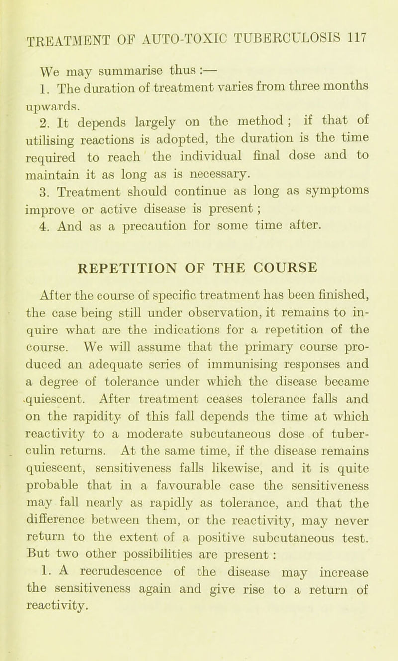 We may summarise thus :— 1. The duration of treatment varies from three months upwards. 2. It depends largely on the method ; if that of utilismg reactions is adopted, the duration is the time required to reach the individual final dose and to maintain it as long as is necessary. 3. Treatment should continue as long as symptoms improve or active disease is present; 4. And as a precaution for some time after. REPETITION OF THE COURSE After the course of specific treatment has been finished, the case being still under observation, it remains to in- quire what are the indications for a repetition of the course. We Avill assume that the primary course pro- duced an adequate series of immunising responses and a degree of tolerance under which the disease became .quiescent. After treatment ceases tolerance falls and on the rapidity of this fall depends the time at which reactivity to a moderate subcutaneous dose of tuber- culin returns. At the same time, if the disease remains quiescent, sensitiveness falls likewise, and it is quite probable that in a favourable case the sensitiveness may fall nearly as rapidly as tolerance, and that the difference between them, or the reactivity, may never return to the extent of a positive subcutaneous test. But two other possibilities are present: 1. A recrudescence of the disease may increase the sensitiveness again and give rise to a return of reactivity.