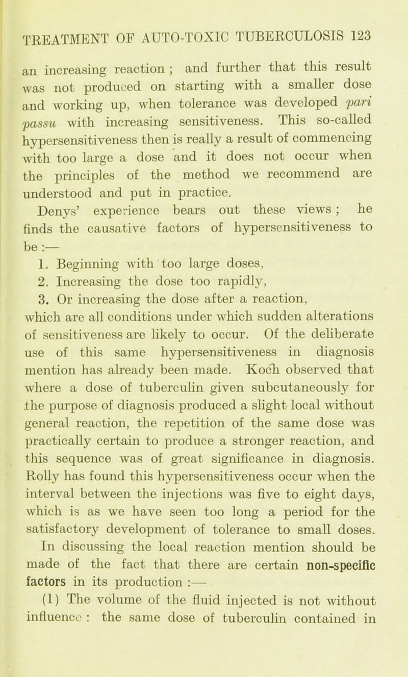 an increasing reaction ; and further that this result was not produced on starting with a smaller dose and working up, when tolerance was developed -pari passu with increasing sensitiveness. This so-called hypersensitiveness then is really a result of commencing with too large a dose and it does not occur when the principles of the method we recommend are understood and put in praetice. Denys’ experience bears out these views; he finds the causative factors of hypersensitiveness to be :— 1. Beginning with too large doses, 2. Increasing the dose too rapidly, 3. Or increasing the dose after a reaction, which are all conditions under which sudden alterations of sensitiveness are likely to occur. Of the deliberate use of this same hypersensitiveness in diagnosis mention has already been made. KocTi observed that where a dose of tubercuhn given subcutaneously for the purpose of diagnosis produced a sHght local Avithout general reaction, the repetition of the same dose was practically certain to produce a stronger reaction, and this sequence was of great signifieance in diagnosis. Roily has found this hypersensitiveness occur when the interval between the injections was five to eight days, which is as we have seen too long a period for the satisfactory development of tolerance to small doses. In discussing the local reaction mention should be made of the fact that there are certain non-specific factors in its production :— (1) The volume of the fluid injeeted is not without influence : the same dose of tuberculin contained in