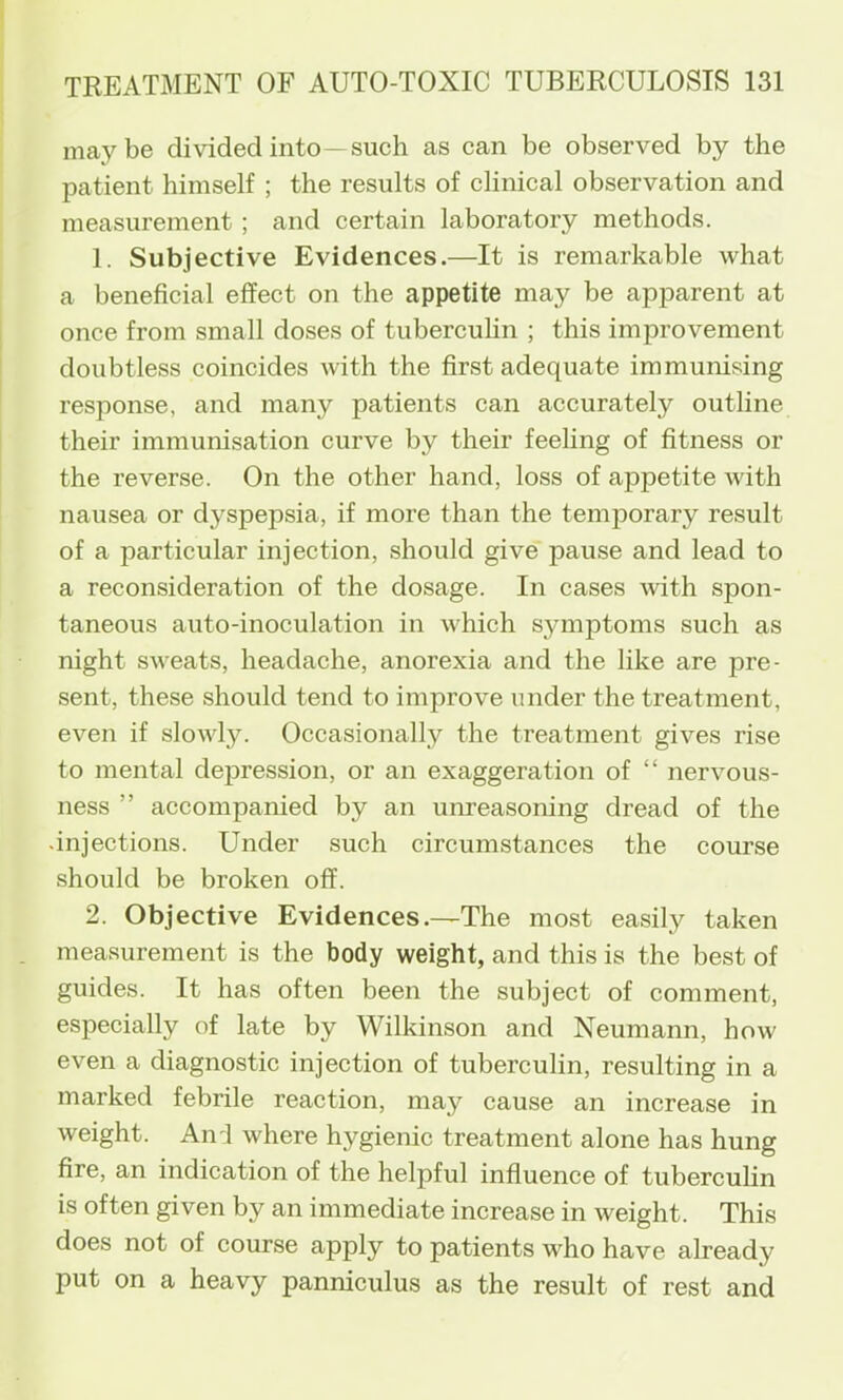 maybe divided into—such as can be observed by the patient himself ; the results of clinical observation and measurement; and certain laboratory methods. 1. Subjective Evidences.—It is remarkable what a beneficial effect on the appetite may be apparent at once from small doses of tubercuHn ; this imj)rovement doubtless coincides with the first adequate immunising response, and many patients can accurately outline their immunisation curve by their feeling of fitness or the reverse. On the other hand, loss of appetite with nausea or dyspepsia, if more than the temporary result of a particular injection, should give pause and lead to a reconsideration of the dosage. In cases with spon- taneous auto-inoculation in which symptoms such as night sweats, headache, anorexia and the like are pre- sent, these should tend to improve under the treatment, even if slowl3^ Occasionally the treatment gives rise to mental depression, or an exaggeration of “ nervous- ness ” accompanied by an um’easoning dread of the .injections. Under such circumstances the course should be broken off. 2. Objective Evidences.—The most easily taken measurement is the body weight, and this is the best of guides. It has often been the subject of comment, especially of late by Wilkinson and Neumann, how even a diagnostic injection of tuberculin, resulting in a marked febrile reaction, may cause an increase in weight. Ani where hygienic treatment alone has hung fire, an indication of the helpful influence of tubercufin is often given by an immediate increase in weight. This does not of eourse apply to patients who have already put on a heavy panniculus as the result of rest and