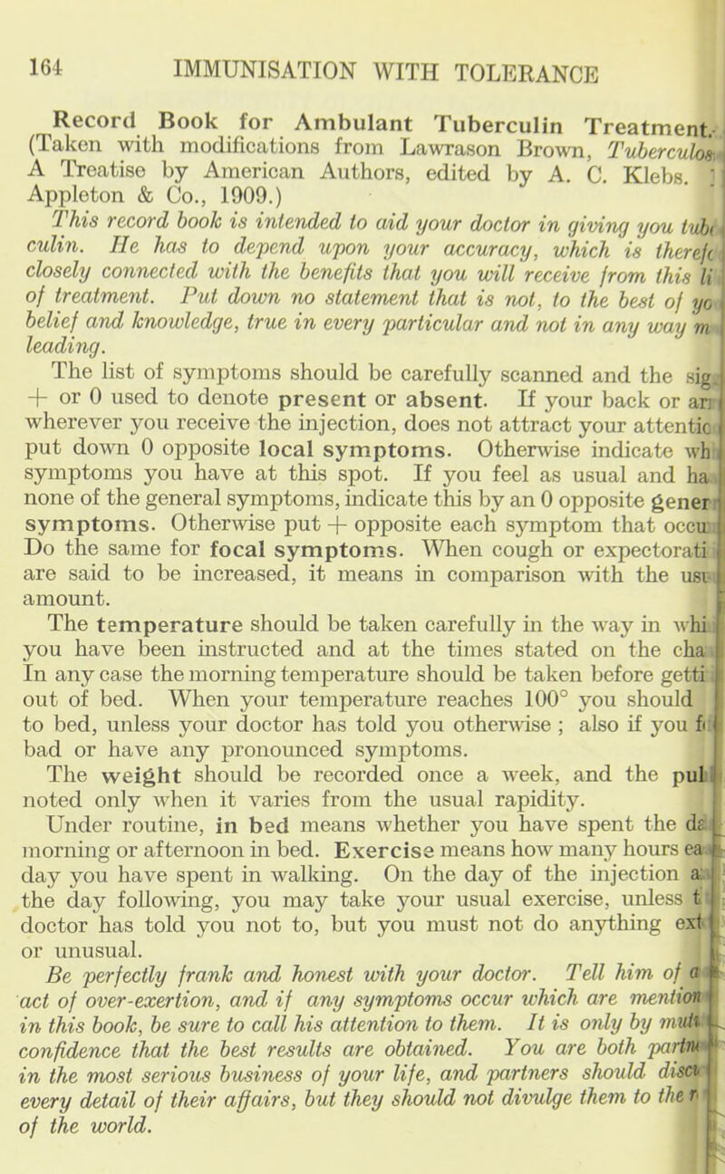 Record Book for Ambulant Tuberculin Treatment. I (Taken with modifications from Lawrason Brown, Tuhercul^ A Treatise by American Authors, edited by A. C. Klebs. ‘ Appleton & Co., 1909.) This record book is intended to aid your doctor in giving you tvbu culin. Tie has to depend upon your accuracy, which is therefc closely connected with the benefits that you will receive from this li. of treatment. Put down no statement that is not, to the best of yo belief and knowledge, true in every particular and not in any way m - leading. The list of symptoms should be carefully scanned and the sig; + or 0 used to denote present or absent. If your back or arr wherever you receive the injection, does not attract your attentic put down 0 opposite local symptoms. Othenvise indicate whs symptoms you have at this spot. If you feel as usual and ha* none of the general symptoms, indicate this by an 0 opposite generi symptoms. Othermse put + opposite each symptom that occu’i Do the same for focal symptoms. When cough or expectorati; are said to be increased, it means m comparison with the usim amount. The temperature should be taken carefully in the way in whi i you have been mstructed and at the times stated on the cha i In any case the morning temperature should be taken before getti; out of bed. When your temperature reaches 100° you should to bed, unless your doctor has told you otherwise ; also if you fi: bad or have any pronounced symptoms. The weight should be recorded once a week, and the pul noted only when it varies from the usual rapidity. Under routine, in bed means whether you have spent the dei morning or afternoon in bed. Exercise means how many hours eat day you have spent in walking. On the day of the injection a:i the day following, you may take your usual exercise, unless tl doctor has told you not to, but you must not do anything exf ' or unusual. Be perfectly frank and honest with your doctor. Tell him of act of over-exertion, and if any symptoms occur which are mention i in this book, be sure to call his attention to them. It is only by 7nvii^ confidence that the best results are obtained. You are both partn^ ^ in the most serious business of your life, and partners should discir every detail of their affairs, but they should not divulge them to the n i of the world.