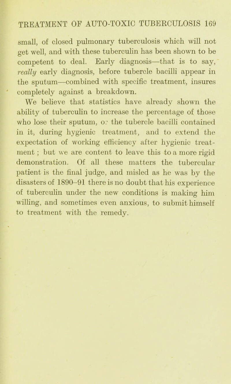 small, of closed pulmonary tuberculosis which will not get well, and with these tubereulin has been shown to be competent to deal. Early diagnosis—that is to say, really early diagnosis, before tubercle bacilli appear in the sputum—combined \vith specific treatment, insures completely against a breakdown. We beheve that statistics have ah-eady shown the abihty of tubercuhn to increase the percentage of tho.se who lose their sputum, o;‘ the tubercle bacilli contained in it, during hygienic treatment, and to extend the expectation of worldng efficiency after hygienic treat- ment ; but we are content to leave this to a more rigid demonstration. Of all these matters the tubercular patient is the final judge, and misled as he was by the disasters of 1890-91 there is no doubt that his experience of tubercuhn under the new conditions is maldng him wilhng, and sometimes even anxious, to submit himself to treatment with the remedy.